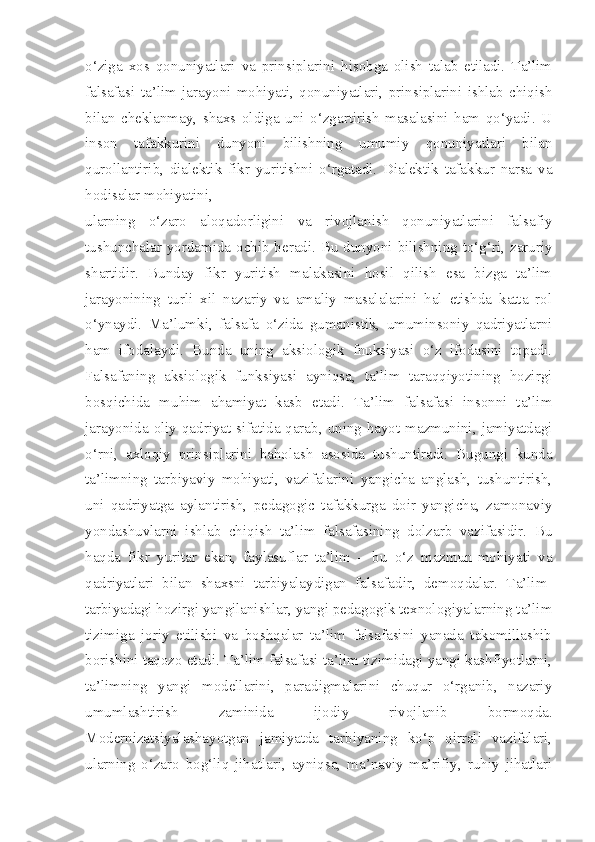 o‘ziga   xos   qonuniyatlari   va   prinsiplarini   hisobga   olish   talab   etiladi.   Ta’lim
falsafasi   ta’lim   jarayoni   mohiyati,   qonuniyatlari,   prinsiplarini   ishlab   chiqish
bilan   cheklanmay,   shaxs   oldiga   uni   o‘zgartirish   masalasini   ham   qo‘yadi.   U
inson   tafakkurini   dunyoni   bilishning   umumiy   qonuniyatlari   bilan
qurollantirib,   dialektik   fikr   yuritishni   o‘rgatadi.   Dialektik   tafakkur   narsa   va
hodisalar mohiyatini,
ularning   o‘zaro   aloqadorligini   va   rivojlanish   qonuniyatlarini   falsafiy
tushunchalar yordamida ochib beradi. Bu dunyoni bilishning to‘g‘ri, zaruriy
shartidir.   Bunday   fikr   yuritish   malakasini   hosil   qilish   esa   bizga   ta’lim
jarayonining   turli   xil   nazariy   va   amaliy   masalalarini   hal   etishda   katta   rol
o‘ynaydi.   Ma’lumki,   falsafa   o‘zida   gumanistik,   umuminsoniy   qadriyatlarni
ham   ifodalaydi.   Bunda   uning   aksiologik   fnuksiyasi   o‘z   ifodasini   topadi.
Falsafaning   aksiologik   funksiyasi   ayniqsa,   ta’lim   taraqqiyotining   hozirgi
bosqichida   muhim   ahamiyat   kasb   etadi.   Ta’lim   falsafasi   insonni   ta’lim
jarayonida oliy qadriyat sifatida qarab, uning hayot mazmunini, jamiyatdagi
o‘rni,   axloqiy   prinsiplarini   baholash   asosida   tushuntiradi.   Bugungi   kunda
ta’limning   tarbiyaviy   mohiyati,   vazifalarini   yangicha   anglash,   tushuntirish,
uni   qadriyatga   aylantirish,   pedagogic   tafakkurga   doir   yangicha,   zamonaviy
yondashuvlarni   ishlab   chiqish   ta’lim   falsafasining   dolzarb   vazifasidir.   Bu
haqda   fikr   yuritar   ekan,   faylasuflar   ta’lim   –   bu   o‘z   mazmun-mohiyati   va
qadriyatlari   bilan   shaxsni   tarbiyalaydigan   falsafadir,   demoqdalar.   Ta’lim-
tarbiyadagi hozirgi yangilanishlar, yangi pedagogik texnologiyalarning ta’lim
tizimiga   joriy   etilishi   va   boshqalar   ta’lim   falsafasini   yanada   takomillashib
borishini taqozo etadi. Ta’lim falsafasi ta’lim tizimidagi yangi kashfiyotlarni,
ta’limning   yangi   modellarini,   paradigmalarini   chuqur   o‘rganib,   nazariy
umumlashtirish   zaminida   ijodiy   rivojlanib   bormoqda.
Modernizatsiyalashayotgan   jamiyatda   tarbiyaning   ko‘p   qirrali   vazifalari,
ularning   o‘zaro   bog‘liq   jihatlari,   ayniqsa,   ma’naviy-ma’rifiy,   ruhiy   jihatlari 