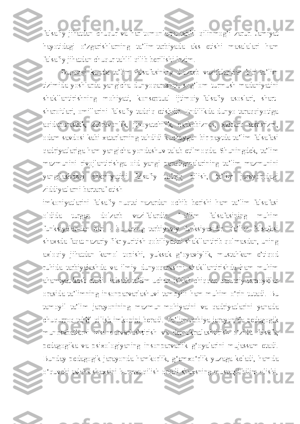 falsafiy   jihatdan   chuqur   va   har   tomonlama   tahlil   qilinmog‘i   zarur.   Jamiyat
hayotidagi   o‘zgarishlarning   ta’lim-tarbiyada   aks   etishi   masalalari   ham
falsafiy jihatdan chuqur tahlil qilib berilishi lozim.
Bugungi   kunda   ta’lim   falsafasining   dolzarb   vazifalaridan   biri   ta’lim
tizimida   yoshlarda   yangicha   dunyoqarashni,   sog‘lom   turmush   madaniyatini
shakllantirishning   mohiyati,   konseptual   ijtimoiy-falsafiy   asoslari,   shart-
sharoitlari,   omillarini   falsafiy   tadqiq   etishdir.   Endilikda   dunyo   taraqqiyotiga
aqidaparastlik,   zo‘ravonlik,   jinoyatchilik,   narkobiznes,   xalqaro   terrorizm,
odam savdosi kabi xatarlarning tahdidi kuchaygan bir paytda ta’lim falsafasi
qadriyatlariga ham yangicha yondashuv talab etilmoqda. Shuningdek, ta’lim
mazmunini   rivojlantirishga   oid   yangi   paradigmalarining   ta’lim   mazmunini
yangilashdagi   ahamiyatini   falsafiy   tadqiq   qilish,   ta’lim   jarayonidagi
ziddiyatlarni bartaraf etish
imkoniyatlarini   falsafiy   nuqtai-nazardan   ochib   berishi   ham   ta’lim   falsafasi
oldida   turgan   dolzarb   vazifalardir.   Ta’lim   falsafasining   muhim
funksiyalaridan   biri   –   bu   uning   tarbiyaviy   funksiyasidir.   Ta’lim   falsafasi
shaxsda faqat nazariy fikr yuritish qobiliyatini shakllantirib qolmasdan, uning
axloqiy   jihatdan   kamol   topishi,   yuksak   g‘oyaviylik,   mustahkam   e’tiqod
ruhida   tarbiyalashda   va   ilmiy   dunyoqarashni   shakllantirishda   ham   muhim
ahamiyat kasb etadi. Falsafa ta’lim uchun ishlab chiqqan umumiy tamoyillar
orasida   ta’limning   insonparvarlashuvi   tamoyili   ham   muhim   o‘rin   tutadi.   Bu
tamoyil   ta’lim   jarayonining   mazmun-mohiyatini   va   qadriyatlarini   yanada
chuqurroq tahlil qilish imkonini beradi. Ta’lim-tarbiya jarayonida pedagogik
munosabatlarni   insonparvarlashtirish   va   demokratlashtirish   o‘zida   falsafa,
pedagogika   va   psixologiyaning   insonparvarlik   g‘oyalarini   mujassam   etadi.
Bunday   pedagogik   jarayonda   hamkorlik,   g‘amxo‘rlik   yuzaga   keladi,   hamda
o‘quvchi-talaba shaxsini hurmat qilish orqali shaxsning mustaqil bilim olishi, 