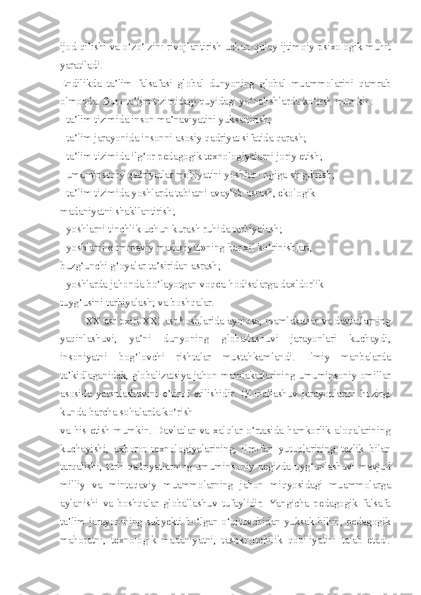 ijod qilishi va o‘zo‘ zini rivojlantirish uchun qulay ijtimoiy-psixologik muhit
yaratiladi.
Endilikda   ta’lim   falsafasi   global   dunyoning   global   muammolarini   qamrab
olmoqda. Buni ta’lim tizimidagi quyidagi yo‘nalishlarda ko‘irsh mumkin:
- ta’lim tizimida inson ma’naviyatini yuksaltirish;
- ta’lim jarayonida insonni asosiy qadriyat sifatida qarash;
- ta’lim tizimida ilg‘or pedagogik texnologiyalarni joriy etish;
- umuminsoniy qadriyatlar mohiyatini yoshlar ongiga singdirish;
- ta’lim tizimida yoshlarda tabiatni avaylab-asrash, ekologik
madaniyatni shakllantirish;
- yoshlarni tinchlik uchun kurash ruhida tarbiyalash;
- yoshlarni «ommaviy madaniyat»ning har xil ko‘rinishlari,
buzg‘unchi g‘oyalar ta’siridan asrash;
- yoshlarda jahonda bo‘layotgan voqea-hodisalarga daxldorlik
tuyg‘usini tarbiyalash; va boshqalar.
XX asr oxiri XXI asr boshlarida ayniqsa, mamlakatlar va davlatlarning
yaqinlashuvi,   ya’ni   dunyoning   globallashuvi   jarayonlari   kuchaydi,
insoniyatni   bog‘lovchi   rishtalar   mustahkamlandi.   Ilmiy   manbalarda
ta’kidlaganidek, globalizatsiya jahon mamlakatlarining umuminsoniy omillar
asosida   yaqinlashuvini   e’tirof   etilishidir.   Globallashuv   jarayonlarini   hozirgi
kunda barcha sohalarda ko‘rish
va   his  etish   mumkin.   Davlatlar   va   xalqlar   o‘rtasida   hamkorlik   aloqalarining
kuchayishi,   axborot   texnologiyalarining,   ilm-fan   yutuqlarining   tezlik   bilan
tarqalishi,  turli qadriyatlarning umuminsoniy  negizda uyg‘unlashuvi mavjud
milliy   va   mintaqaviy   muammolarning   jahon   miqyosidagi   muammolarga
aylanishi   va   boshqalar   globallashuv   tufaylidir.   Yangicha   pedagogik   falsafa
ta’lim jarayonining subyekti bo‘lgan o‘qituvchidan yuksak bilim, pedagogik
mahoratni,   texnologik   madaniyatni,   tashkilotchilik   qobiliyatini   talab   etadi. 