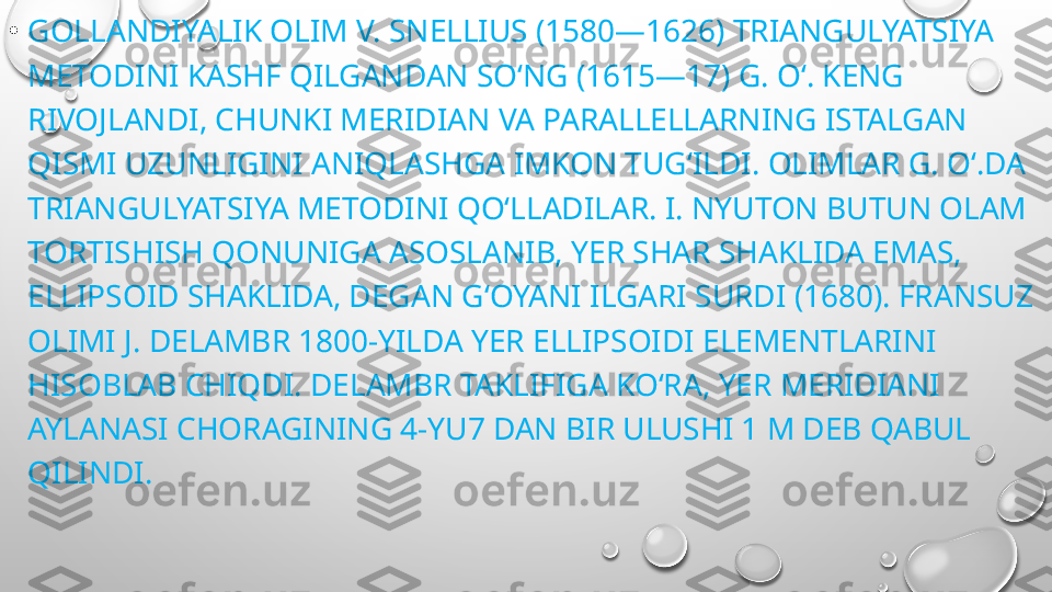 •
GOLLANDIYALIK OLIM V. SNELLIUS (1580—1626) TRIANGULYATSIYA 
METODINI KASHF QILGANDAN SOʻNG (1615—17) G. Oʻ. KENG 
RIVOJLANDI, CHUNKI MERIDIAN VA PARALLELLARNING ISTALGAN 
QISMI UZUNLIGINI ANIQLASHGA IMKON TUGʻILDI. OLIMLAR G. Oʻ.DA 
TRIANGULYATSIYA METODINI QOʻLLADILAR. I. NYUTON BUTUN OLAM 
TORTISHISH QONUNIGA ASOSLANIB, YER SHAR SHAKLIDA EMAS, 
ELLIPSOID SHAKLIDA, DEGAN GʻOYANI ILGARI SURDI (1680). FRANSUZ 
OLIMI J. DELAMBR 1800-YILDA YER ELLIPSOIDI ELEMENTLARINI 
HISOBLAB CHIQDI. DELAMBR TAKLIFIGA KOʻRA, YER MERIDIANI 
AYLANASI CHORAGINING 4-YU7 DAN BIR ULUSHI 1 M DEB QABUL 
QILINDI. 