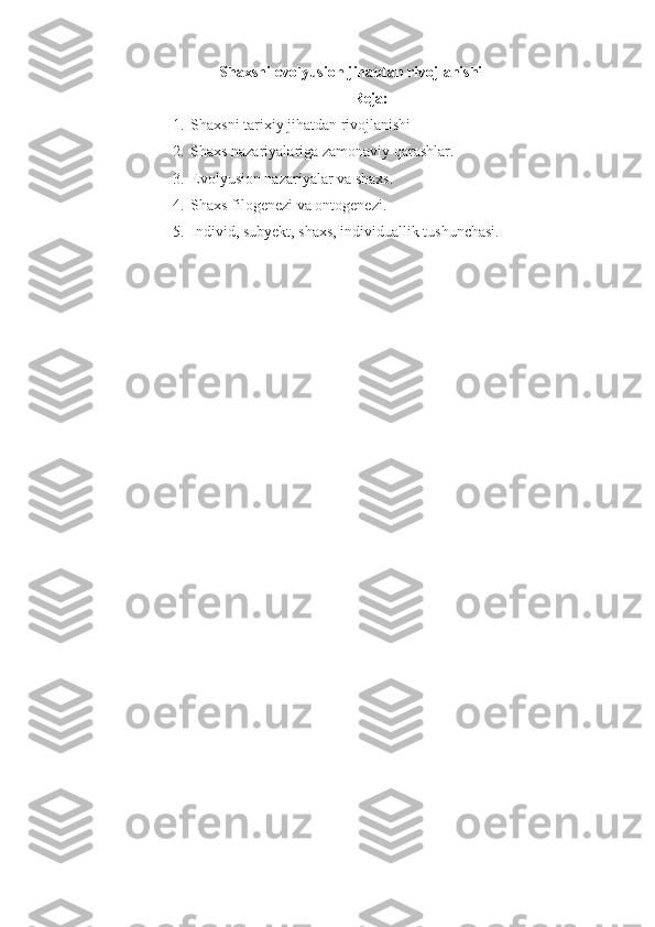 Shaxsni evolyusion jihatdan rivojlanishi
Reja:
1. Shaxsni tarixiy jihatdan rivojlanishi
2. Shaxs nazariyalariga zamonaviy qarashlar. 
3. Evolyusion nazariyalar va shaxs. 
4. Shaxs filogenezi va ontogenezi.
5. Individ, subyekt, shaxs, individuallik tushunchasi. 