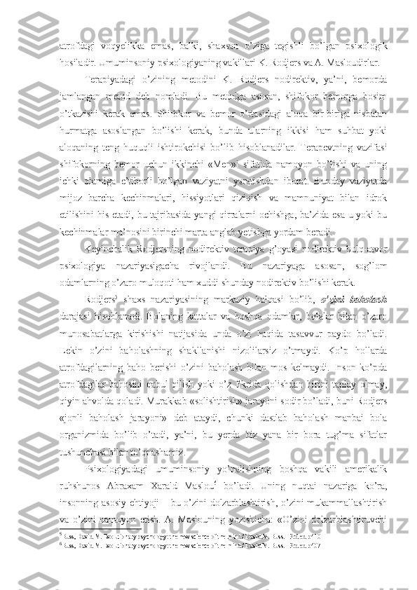 atrofdagi   voqyelikka   emas,   balki,   shaxsan   o’ziga   tegishli   bo’lgan   psixologik
hosiladir. Umuminsoniy psixologiyaning vakillari K. Rodjers va A. Masloudirlar. 
Terapiyadagi   o’zining   metodini   K.   Rodjers   nodirektiv,   ya’ni,   bemorda
jamlangan   metod   deb   nomladi.   Bu   metodga   asosan,   shifokor   bemorga   bosim
o’tkazishi   kerak   emas.   Shifokor   va   bemor   o’rtasidagi   aloqa   bir-biriga   nisbatan
hurmatga   asoslangan   bo’lishi   kerak,   bunda   ularning   ikkisi   ham   suhbat   yoki
aloqaning   teng   huquqli   ishtirokchisi   bo’lib   hisoblanadilar.   Terapevtning   vazifasi
shifokorning   bemor   uchun   ikkinchi   «Men»i   sifatida   namoyon   bo’lishi   va   uning
ichki   olamiga   e’tiborli   bo’lgan   vaziyatni   yaratishdan   iborat.   Bunday   vaziyatda
mijoz   barcha   kechinmalari,   hissiyotlari   qiziqish   va   mamnuniyat   bilan   idrok
etilishini his etadi, bu tajribasida yangi qirralarni ochishga, ba’zida esa  u yoki  bu
kechinmalar ma’nosini birinchi marta anglab yetishga yordam beradi. 
Keyinchalik   Rodjersning   nodirektiv   terapiya   g’oyasi   nodirektiv   hulq-atvor
psixologiya   nazariyasigacha   rivojlandi.   Bu   nazariyaga   asosan,   sog’lom
odamlarning o’zaro muloqoti ham xuddi shunday nodirektiv bo’lishi kerak. 
Rodjers 5
  shaxs   nazariyasining   markaziy   halqasi   bo’lib,   o’zini   baholash
darajasi   hisoblanadi.   Bolaning   kattalar   va   boshqa   odamlar,   bolalar   bilan   o’zaro
munosabatlarga   kirishishi   natijasida   unda   o’zi   haqida   tasavvur   paydo   bo’ladi.
Lekin   o’zini   baholashning   shakllanishi   nizolilarsiz   o’tmaydi.   Ko’p   hollarda
atrofdagilarning   baho   berishi   o’zini   baholash   bilan   mos   kelmaydi.   Inson   ko’pda
atrofdagilar   bahosini   qabul   qilish   yoki   o’z   fikrida   qolishdan   birini   tanlay   olmay,
qiyin ahvolda qoladi. Murakkab «solishtirish» jarayoni sodir bo’ladi, buni Rodjers
«jonli   baholash   jarayoni»   deb   ataydi,   chunki   dastlab   baholash   manbai   bola
organizmida   bo’lib   o’tadi,   ya’ni,   bu   yerda   biz   yana   bir   bora   tug’ma   sifatlar
tushunchasi bilan to’qnashamiz. 
Psixologiyadagi   umuminsoniy   yo’nalishning   boshqa   vakili   amerikalik
ruhshunos   Abraxam   Xarald   Maslou 6
  bo’ladi.   Uning   nuqtai   nazariga   ko’ra,
insonning asosiy ehtiyoji – bu o’zini dolzarblashtirish, o’zini mukammallashtirish
va   o’zini   namoyon   etish.   A.   Maslouning   yozishicha:   «O’zini   dolzarblashtiruvchi
5
Buss, David M. Evolutionary psychology: the new science of the mind / David M. Buss. - 3rd ed  р410
6
Buss, David M. Evolutionary psychology: the new science of the mind / David M. Buss. - 3rd ed  р407 