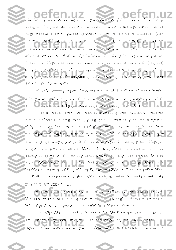 odamlarning   barchasi   qandaydir   faoliyat   bilan   mashg’ul   bo’ladi   …   Ular   bunga
berilgan bo’lib, ular uchun bu ish juda qadrli – bu o’ziga xos layoqat»11. Bunday
turga   mansub   odamlar   yuksak   qadriyatlarni   amalga   oshirishga   intiladilar   (ular
ichida   –   yaxshilik,   haqiqat,   insoflilik,   go’zallik,   haqqoniylik,   yetuklik   va
boshqalar),   bunday   odamlar   uchun   bular   hayotiy   muhim   ehtiyoj   bo’lib   xizmat
qiladi. Shaxs tuzilishi Maslou bo’yicha tartibli tizimdan yoki ehtiyojlar darajasidan
iborat.   Bu   ehtiyojlarni   tubandan   yuqoriga   sanab   o’tamiz:   fiziologik   (organik)
ehtiyojlar,   xavfsizlikka   bo’lgan   ehtiyojlar,   mansublilik   va   muhabbatga   bo’lgan
ehtiyojlar,   hurmat   qilish   ehtiyojlari,   bilish   ehtiyoji,   estetik   ehtiyoj   va   o’zini
dolzarblashtirish ehtiyojlari. 
Yuksak   taraqqiy   etgan   shaxs   insonda   mavjud   bo’lgan   o’zining   barcha
qobiliyatlarini   to’la   rivojlantirish,   ma’nan   o’sish   va   ahloqiy   yuksalishga   intilish
kabi dolzarblashtirish ehtiyojlari bildiradigan xususiyatga ega bo’ladi. 
Inson ehtiyojlar darajasi va u yoki bu ehtiyojning shaxs tuzilishida egallagan
o’rnining o’zgarishini belgilovchi quyidagi qonunlar mavjud: yuqoriroq darajadagi
ehtiyojlar   insonning   quyiroq   darajadagi   ehtiyojlari   oz   darajada   bo’lsa,   ham
qondirilgan holatdagina  yuzaga kelib, muhim  va dolzarb ehtiyojga aylanadi;  agar
insonda   yangi   ehtiyoj   yuzaga   kelib,   dolzarblashganida,   uning   yaxlit   ehtiyojlar
darajasi   ham   qaytadan   tuziladi.   Maslou   fikricha,   o’zini   dolzarblashtirish   —   bu
doimiy   taraqqiyot   va   o’z   imkoniyatlarini   amaliyotga   joriy   etish   jarayoni.   Maslou
o’zini   dolzarblashtirish   –   tug’ma   hodisa   bo’lib,   inson   tabiatiga   kiradi   deb
hisoblaydi.   Inson   yaxshilik,   ahloqiylik,   samimiylikka   bo’lgan   ehtiyojlar   bilan
tug’iladi.   Ular   insonning   asosini   tashkil   etadi,   va   odam   bu   ehtiyojlarni   joriy
qilishni bilishi kerak bo’ladi. 
Rossiya   psixologiyasida   shaxs   sohasida   ma’lum   bo’lgan   tadqiqotlar   L.S.
Vigoskiy   maktabi   vakillarining   nazariy   ishlari   bilan   bog’liq.   Shaxs   muammosini
hal etishga A.N. Leontyev va L.I. Bojovich katta hissa qo’shganlar. 
L.S.   Vigoskiy,   L.I.   Bojovich   tomonidan   kiritilgan   yetakchi   faoliyat   va
taraqqiyotning   ijtimoiy   vaziyati   tushunchalariga   tayanib   ish   ko’rish   bola
hayotining   turli   davrlarida   faoliyatning   o’zaro   ta’siri   va   shaxslararo   muloqotning 