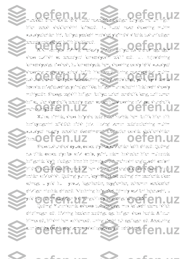 murakkab dinamikasida ichki nuqtai nazar deb ataladigan dunyoga ma’lum nigoh
bilan   qarash   shakllanishini   ko’rsatdi.   Bu   nuqtai   nazar   shaxsning   muhim
xususiyatlaridan biri, faoliyat yetakchi  motivlari  yig’indisi  sifatida tushuniladigan
taraqqiyotning sharti bo’lib hisoblanadi. 
A.N.   Leontyev   o’zining   markaziy   o’rinni   faoliyat   tushunchasi   egallagan
shaxs   tuzilishi   va   taraqqiyoti   konsepsiyasini   taklif   etdi.   L.I.   Bojovichning
konsepsiyasiga o’xshash, bu konsepsiyada ham, shaxsning asosiy ichki xususiyati
shaxsning   motivasiya   sohasi   bo’lib   hisoblanadi.   Uning   nazariyasidagi   muhim
tushuncha   inson   faoliyati   maqsadlarining   uning   motivlariga,   ya’ni,   ayni   damda
bevosita qo’zg’atuvchiga yo’nalganlikka bo’lgan munosabatini ifodalovchi shaxsiy
mohiyatdir.   Shaxsga   tegishli   bo’lgan   faoliyat   turlari   qanchalik   keng,   turli-tuman
bo’lsa,   ular   shunchalik   taraqqiy   etgan   va   tartibli,   shaxsning   o’zi   esa   shunchalik
ma’nan boy bo’ladi. 
Xulosa   o’rnida,   shaxs   bo’yicha   tadqiqotlar   hozirda   ham   faollik   bilan   olib
borilayotganini   ta’kidlab   o’tish   joiz.   Hozirgi   zamon   tadqiqotlarining   muhim
xususiyati   nazariy   qarashlar   eksperimental   tadqiqotlar   asosida   shakllanishidan
iborat. 
Shaxs tushunchasi «yuz», «soxta qiyofa» so’zlaridan kelib chiqadi. Qadimgi
rus   tilida   «soxta   qiyofa»   so’zi   «rol»,   ya’ni,   odam   boshqalar   bilan   muloqotda
bo’lganida   kiyib   oladigan   biror-bir   ijtimoiy   niqob   ma’nosini   anglatuvchi   «rol»ni
bildirar edi.  Lotincha persone so’zi ham shu ma’noni anglatadi. Per sonare – niqob
ortidan so’zlashish. Qadimgi yunon, keyinchalik esa qadimgi rim teatrlarida akter
sahnaga   u   yoki   bu   –   yovuz,   laganbardor,   payg’ambar,   qahramon   xarakterlari
chizilgan   niqobda   chiqardi.   Niqobning   bo’yoqlari   ijtimoiy   vazifani   bajaruvchi,   u
yoki bu rolni ijro etayotgan insonning ahloqiy belgilariga ishorat edi. 
Qadimgi   Yunonistonda   «shaxs»   tushunchasiga   mos   keluvchi   atama   ishlab
chiqilmagan   edi.   O’zining   betakror   taqdiriga   ega   bo’lgan   shaxs   haqida   Aflotun
bilmas edi, bilishni ham  xohlamasdi. Uning o’rnini ruh egallagan edi. Arastuning
«Jon haqida» asari hozirgi zamon psixologiyasiga yo’l ochib berdi.  