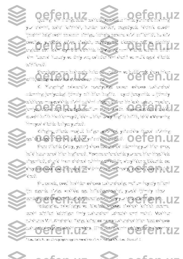 Qadimgi Rim oldinga qadam tashladi. Rim huquq ilmida yunoncha boshning
yuz   qismini,   tashqi   ko’rinish,   bundan   tashqari,   tragediyada   ishtirok   etuvchi
ijrochini   belgilovchi   prosopon   o’rniga,   lotincha   persona   so’zi   qo’llanildi,   bu   so’z
avvaliga,   yunoncha   so’zga   o’xshab,   tragediyadagi   akterning   roli   va   niqobini
anglatar   edi.   Lekin   keyinchalik   alohida   individning   nomi   sifatida   saqlanib   qoldi.
Rim   fuqarosi   huquqiy   va   diniy   zot,   avlodlar   ismi-sharifi   va   mulk   egasi   sifatida
ta’riflanadi. 
Sharqda   umuman   boshqacha   holat   edi.   Induizm   va   buddizmda   shaxs   inkor
etilib, faqatgina «o’zlik» e’tirozsiz tan olinadi. 
K.   Yungning 7
  psixoanaliz   nazariyasiga   asosan   «shaxs»   tushunchasi
odamning   jamiyatdagi   ijtimoiy   roli   bilan   bog’liq.   Hayoti   jarayonida   u   ijtimoiy
talablarga   mos   ravishda   o’zini   tutishni   o’rganadi.   Har   bir   kasb   uchun,   masalan,
jamiyat   a’zosi   taqib   yuradigan   ma’lum   niqob   xosdir.   Shaxs   xarakterni   tashkil
etuvchi bo’lib hisoblanmaydi, lekin u bilan uzviy bog’liq bo’lib, ichki «Men»ning
himoyasi sifatida faoliyat yuritadi. 
Ko’pgina   tillarda   mavjud   bo’lgan   «o’zlikni   yo’qotish»   iborasi   o’zining
egallab turgan o’rnini va darajasini yo’qotishni bildiradi. 
Sharq tillarida (xitoy, yapon) shaxs tushunchasi  odamning yuzi bilan emas,
balki butun tanasi bilan bog’lanadi. Yevropa an’analarida yuz tana bilan birgalikda
o’rganiladi,   chunki   inson   chehrasi   ruhining   timsolidir,   xitoyliklar   tafakkurida   esa
«hayotchanlik»   tushunchasiga   individning   ham   ma’naviy,   ham   vujudiy   sifatlari
kiradi. 
Shu asosda, avval boshidan «shaxs» tushunchasiga ma’lum hayotiy rollarni
ijro   etganda   o’ziga   xoslikka   ega   bo’ladigan   tashqi,   yuzaki   ijtimoiy   obraz   –
qandaydir «shaxs», atrofdagilarga qaratilgan ijtimoiy yuz ifodasi kiritilgan edi . 
Pedagogika,   psixologiya   va   falsafada   shaxsga   o’xshash   ko’plab   qarama-
qarshi   ta’riflari   keltirilgan   ilmiy   tushunchani   uchratish   amri   mahol.   Mashhur
ruhshunos V.P. Zinchenko fikriga ko’ra: ««Inson» tushunchasi bilan faqat «shaxs»
tushunchasi raqobatlashishi mumkin». Olim D.B. Elkonin adabiyotlarda shaxsning
7
Buss, David M. Evolutionary psychology: the new science of the mind / David M. Buss. - 3rd ed  р410 