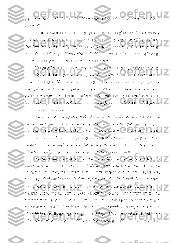 yigirmaga   yaqin   ta’rifini   ko’rib   chiqqandan   so’ng   uning   o’zi   shaxs   emasligini
xulosa qildi. 
Narx   tushunchasini   tilla   tanga   yoki   qimmatli   qog’ozning   fizik-kimyoviy
tarkibini tadqiq qilish bilan tushuntirish qiyinchilik tug’dirgani kabi, faylasuf e.V.
Ilyenkovning   yozishi   bo’yicha,   shaxs   sir-cinoatini   inson   miyasi   xususiyatlariga
tenglashtirib bo’lmaydi. Shaxs miya tuzilishi bilan emas, balki, insonning insonga
bo’lgan ijtimoiy munosabatlar tizimi bilan belgilanadi. 
Voqyeiy shaxs o’zini «umumiy natijalar» nomini olgan ijtimoiy ahamiyatga
ega bo’lgan natijalarni yaratishda anglaydi. Aflotun va Spinoza, Betxoven va Na-
poleon, Tolstoy va Mikelandjelo – bunday, odatiy holatlarni sindiradigan ijtimoiy
ahamiyatga   molik   ishlar   mujassam   bo’lgan   shaxslarni   boshqalar   bilan   adashtirib
yuborish mumkin emas. Shaxslar ko’lami, e.A. Ilyenkovning odilona fikriga ko’ra,
faqat   ularnigina   emas,   boshqalarni   ham   qiziqtiradigan   o’zlarining   faoliyatlari
ko’lami bilan o’lchanadi. 
Yana bir mashhur faylasuf M.K. Mamardashvili tasdiqlashicha: «Shaxs – bu
turmush   tarzi,   uning   shakli,   hayotning   alohida   holati,   evolyusiyasining   noyob
topilmasi.   Shaxs   –   bu   «tabiatning   yirik   mushohadasi».   Shunday   ta’rif   bergan
bo’lardim. Uning ifodalanishlarga moyilligi barcha narsalarni bilishga yoki boshqa
yuksak   belgilarga   bog’liq   emas.   Tushunsangizchi,   axir   insonning   eng   muhim
ehtirosi – bu ro’yobga chiqmoq, amalga oshmoq, sodir bo’lmoq»
Ruhshunoslar   individning   jamiyat   hayotidagi   faol   ishtirokini   shaxsning
asosiy belgilari, deb hisoblaydilar. B.G. Ananyev «shaxs»ga «jamiyatning insonga
uning ma’lum tarixiy rivojlanishi davrida ko’rsatadigan ko’plab iqtisodiy, siyosiy,
huquqiy, ahloqiy va boshqa ta’sirlari obyekti» sifatida ta’rif beradi. A.N. Leontyev
fikriga   ko’ra,   «shaxs   insonning   ijtimoiy-tarixiy   va   ontogenezdagi   taraqqiyotining
nisbatan kechki mahsulotidir. Shaxs o’zlashtirib olingan rollar tizimidir («rol» – bu
biror-bir   ijtimoiy   guruh   tuzilishida   ma’lum   o’rinni   egallagan   insonning   kutilgan
hulq-atvoriga   javob   beradigan   dastur;   bu   insonning   jamiyat   hayotidagi
ishtirokining   tuzilishga   ega   bo’lgan   usulidir)».   Shaxs   taraqqiyoti   individning
ijtimoiylashuvi   va   tarbiya   topishi   sharoitlarida   amalga   oshiriladi.   Umumiy   psix- 