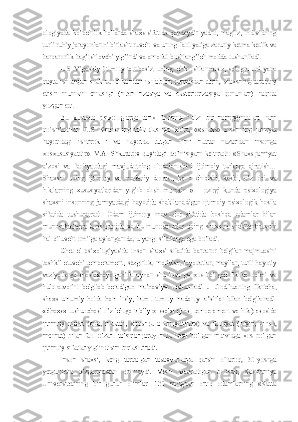 ologiyada ko’pchilik hollarda shaxs  sifatida qandaydir  yadro, mag’iz, individning
turli ruhiy jarayonlarini birlashtiruvchi va uning faoliyatiga zaruriy ketma-ketlik va
barqarorlik bag’ishlovchi yig’indi va amodal boshlang’ich modda tushuniladi. 
L.S. Vigoskiy ijtimoiy tajribasiz, uning ichki ishlanmasiz, so’ngra uni yana
qayta ishlangan shaklda ichkaridan ishlab chiqarmasdan turib, shaxsning  taraqqiy
etishi   mumkin   emasligi   (interiorizasiya   va   eksteriorizasiya   qonunlari)   haqida
yozgan edi. 
Bu   xususda   psixologlarga   tarix   fanining   ba’zi   bir   namoyondalari   ham
qo’shiladilar.   G.S.   Knabening   ta’kidlashiga   ko’ra,   ««shaxs»   insonning   jamiyat
hayotidagi   ishtirok   i   va   hayotda   tutgan   o’rni   nuqtai   nazaridan   insonga
xosxususiyatdir».   V.A.   Shkuratov   quyidagi   definisiyani   keltiradi:   «Shaxs   jamiyat
a’zosi   va   faoliyatdagi   mavjudotning   ifodalanishini   ijtimoiy   turlarga   ajratish…
Shaxsni   uning   ijtimoiy   va   madaniy   doirasi,   kelib   chiqishi,   kasbi,   o’z   tipi   va
h.k.larning   xususiyatlaridan   yig’ib   olish   mumkin   ».   Hozirgi   kunda   psixologiya
shaxsni   insonning   jamiyatdagi   hayotida   shakllanadigan   ijtimoiy-psixologik   hosila
sifatida   tushuntiradi.   Odam   ijtimoiy   mavjudot   sifatida   boshqa   odamlar   bilan
munosabatlarga   kirishganida   va   bu   munosabatlar   uning   shaxsini   shakllantiruvchi
hal qiluvchi omilga aylanganida, u yangi sifatlarga ega bo’ladi. 
Chet   el   psixologiyasida   inson   shaxsi   sifatida   barqaror   belgilar   majmuasini
tashkil  etuvchi temperament, sezgirlik, motivlar, layoqatlar, mayllar, turli  hayotiy
vaziyatlarga   moslashayotganida   aynan   shu   insonga   xos   bo’lgan   fikrlar   oqimi   va
hulq-atvorini   belgilab   beradigan   ma’naviyat   tushuniladi.   J.   Godfruaning   fikricha,
shaxs   umumiy   holda   ham   irsiy,   ham   ijtimoiy-madaniy   ta’sirlar   bilan   belgilanadi.
«Shaxs» tushunchasi o’z ichiga tabiiy xossalar (jins, temperament va h.k.) asosida
ijtimoiy   muhit   (oila,   maktab,   «boshqa   ahamiyatlilar»)   va   faoliyat   (o’yin,   bilish,
mehnat) bilan faol  o’zaro ta’sirlar  jarayonida hosil  bo’lgan individga xos bo’lgan
ijtimoiy sifatlar yig’indisini birlashtiradi. 
Inson   shaxsi,   keng   tarqalgan   tasavvurlarga   qarshi   o’laroq,   30-yoshga
yetgunicha   o’zgarmasdan   qolmaydi.   Misol   keltiradigan   bo’lsak,   Kaliforniya
Universitetining   bir   guruh   olimlari   130   mingdan   ortiq   odamlarning   «Katta 