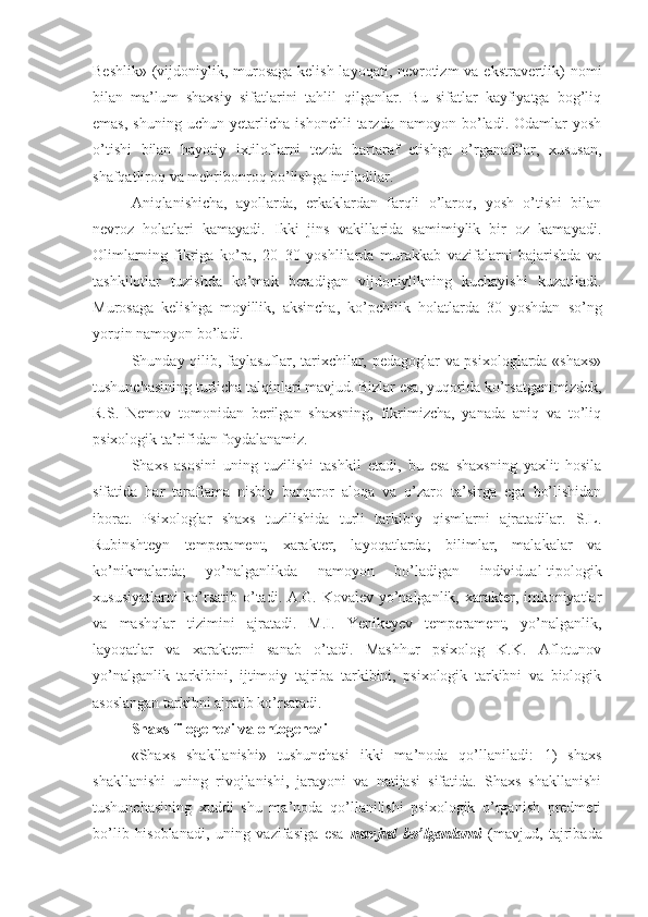 Beshlik» (vijdoniylik, murosaga  kelish layoqati, nevrotizm  va ekstravertlik)  nomi
bilan   ma’lum   shaxsiy   sifatlarini   tahlil   qilganlar.   Bu   sifatlar   kayfiyatga   bog’liq
emas,   shuning   uchun   yetarlicha   ishonchli   tarzda   namoyon  bo’ladi.  Odamlar   yosh
o’tishi   bilan   hayotiy   ixtiloflarni   tezda   bartaraf   etishga   o’rganadilar,   xususan,
shafqatliroq va mehribonroq bo’lishga intiladilar. 
Aniqlanishicha,   ayollarda,   erkaklardan   farqli   o’laroq,   yosh   o’tishi   bilan
nevroz   holatlari   kamayadi.   Ikki   jins   vakillarida   samimiylik   bir   oz   kamayadi.
Olimlarning   fikriga   ko’ra,   20–30   yoshlilarda   murakkab   vazifalarni   bajarishda   va
tashkilotlar   tuzishda   ko’mak   beradigan   vijdoniylikning   kuchayishi   kuzatiladi.
Murosaga   kelishga   moyillik,   aksincha,   ko’pchilik   holatlarda   30   yoshdan   so’ng
yorqin namoyon bo’ladi. 
Shunday qilib, faylasuflar, tarixchilar, pedagoglar va psixologlarda «shaxs»
tushunchasining turlicha talqinlari mavjud. Bizlar esa, yuqorida ko’rsatganimizdek,
R.S.   Nemov   tomonidan   berilgan   shaxsning,   fikrimizcha,   yanada   aniq   va   to’liq
psixologik ta’rifidan foydalanamiz. 
Shaxs   asosini   uning   tuzilishi   tashkil   etadi,   bu   esa   shaxsning   yaxlit   hosila
sifatida   har   taraflama   nisbiy   barqaror   aloqa   va   o’zaro   ta’sirga   ega   bo’lishidan
iborat.   Psixologlar   shaxs   tuzilishida   turli   tarkibiy   qismlarni   ajratadilar.   S.L.
Rubinshteyn   temperament,   xarakter,   layoqatlarda;   bilimlar,   malakalar   va
ko’nikmalarda;   yo’nalganlikda   namoyon   bo’ladigan   individual-tipologik
xususiyatlarni ko’rsatib o’tadi. A.G. Kovalev yo’nalganlik, xarakter, imkoniyatlar
va   mashqlar   tizimini   ajratadi.   M.I.   Yenikeyev   temperament,   yo’nalganlik,
layoqatlar   va   xarakterni   sanab   o’tadi.   Mashhur   psixolog   K.K.   Aflotunov
yo’nalganlik   tarkibini,   ijtimoiy   tajriba   tarkibini,   psixologik   tarkibni   va   biologik
asoslangan tarkibni ajratib ko’rsatadi. 
Shaxs filogenezi va ontogenezi
«Shaxs   shakllanishi»   tushunchasi   ikki   ma’noda   qo’llaniladi:   1)   shaxs
shakllanishi   uning   rivojlanishi,   jarayoni   va   natijasi   sifatida.   Shaxs   shakllanishi
tushunchasining   xuddi   shu   ma’noda   qo’llanilishi   psixologik   o’rganish   predmeti
bo’lib   hisoblanadi,   uning   vazifasiga   esa   mavjud   bo’lganlarni   (mavjud,   tajribada 