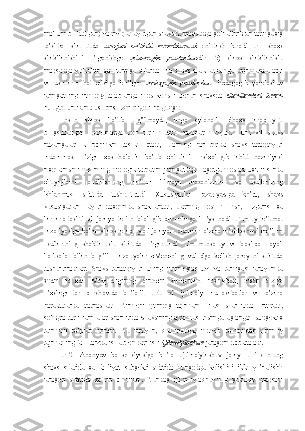 ma’lum bo’ladigan) va rivojlanayotgan shaxsda maqsadga yo’naltirilgan tarbiyaviy
ta’sirlar   sharoitida   mavjud   bo’lishi   mumkinlarni   aniqlash   kiradi.   Bu   shaxs
shakllanishini   o’rganishga   psixologik   yondoshuv dir;   2)   shaxs   shakllanishi
maqsadga yo’naltirilgan tarbiya sifatida. Bu shaxs shakllanishiga doir masalalarni
va   usullarni   hal   etishga   bo’lgan   pedagogik   yondoshuv .   Pedagogik   yondoshuv
jamiyatning   ijtimoiy   talablariga   mos   kelishi   uchun   shaxsda   shakllanishi   kerak
bo’lganlarni aniqlashtirish zarurligini belgilaydi. 
Inson   shaxs   bo’lib   tug’ilmaydi,   unga   aylanadi.   Shaxs   taraqqiyoti
bo’ysunadigan   qonunlarga   doir   turli   nuqtai   nazarlar   mavjud.   Turli   xil   shaxs
nazariyalari   ko’pchilikni   tashkil   etadi,   ularning   har   birida   shaxs   taraqqiyoti
muammosi   o’ziga   xos   holatda   ko’rib   chiqiladi.   Psixologik   tahlil   nazariyasi
rivojlanishni insonning biologik tabiatini jamiyatdagi hayotga moslashuvi, insonda
ehtiyojlarni   qondirishning   ma’lum   himoya   mexanizmlari   va   usullarining
ishlanmasi   sifatida   tushuntiradi.   Xususiyatlar   nazariyasiga   ko’ra,   shaxs
xususiyatlari   hayoti   davomida   shakllanadi,   ularning   hosil   bo’lish,   o’zgarish   va
barqarorlashtirish jarayonlari  nobiologik qonunlarga bo’ysunadi. Ijtimoiy ta’limot
nazariyasiga ko’ra, shaxs taraqqiyoti jarayoni odamlar o’zaro ta’sirlashuvi ma’lum
usullarining   shakllanishi   sifatida   o’rganiladi.   Umuminsoniy   va   boshqa   noyob
hodisalar   bilan   bog’liq   nazariyalar   «Men»ning   vujudga   kelish   jarayoni   sifatida
tushuntiradilar.   Shaxs   taraqqiyoti   uning   ijtimoiylashuvi   va   tarbiyasi   jarayonida
sodir   bo’ladi.   Mavjudligining   birinchi   kunlaridan   boshlaboq,   inson   o’ziga
o’xshaganlar   qurshovida   bo’ladi,   turli   xil   ijtimoiy   munosabatlar   va   o’zaro
harakatlarda   qatnashadi.   Birinchi   ijtimoiy   tajribani   oilasi   sharoitida   orttiradi,
so’ngra   turli   jamoalar   sharoitida   shaxsining   ajralmas   qismiga   aylangan   subyektiv
tajribani   to’plab   boradi.   Bu   jarayon,   shuningdek,   individ   tomonidan   ijtimoiy
tajribaning faol tarzda ishlab chiqarilishi  ijtimoiylashuv  jarayoni deb ataladi. 
B.G.   Ananyev   konsepsiyasiga   ko’ra,   ijtimoiylashuv   jarayoni   insonning
shaxs   sifatida   va   faoliyat   subyekti   sifatida   bunyodga   kelishini   ikki   yo’nalishli
jarayon   sifatida   ko’rib   chiqiladi.   Bunday   ijtimoiylashuvning   yakuniy   maqsadi 