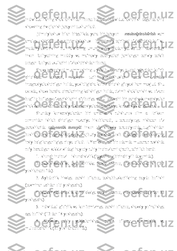 individuallikning shakllanishidan iborat bo’ladi. Individuallashtirish deganda aniq
shaxsning rivojlanish jarayoni tushuniladi. 
Ijtimoiylashuv   bilan   birgalikda   yana   bir   jarayon   –   madaniylashtirish   xam
amalga oshiriladi. Agar ijtimoiylashuv – bu ijtimoiy tajribani  o’zlashtirish bo’lsa,
madaniylashtirish   –   bu   individning   umuminsoniy   madaniyat   va   turli   davrlardagi
inson   faoliyatining   moddiy   va   ma’naviy   qadriyatlari   jamlangan   tarixiy   tarkib
topgan faoliyat usullarini o’zlashtirishdan iborat. 
Shaxs taraqqiyoti muammosining u yoki bu nazariya nuqtai nazaridan ko’rib
chiqishdan   tashqari,   shaxsni   turli   yondoshuvlar   nuqtai   nazaridan
integrasiyalashtirilgan holda, yaxlitligicha ko’rib chiqish g’oyasi ham mavjud. Shu
asosda, shaxs barcha qirralarining kelishilgan holda, tizimli shakllanishi va o’zaro
bog’liq bo’lgan o’zgarishlarini  e’tiboriga  qabul  qiluvchi  bir  qancha  konsepsiyalar
shakllandi. Ushbu taraqqiyot konsepsiyalari integrasiya konsepsiyalariga kiradi. 
Shunday   konsepsiyalardan   biri   amerikalik   ruhshunos   olim   e.   Erikson
tomonidan   ishlab   chiqilgan   nazariya   hisoblanadi,   u   taraqqiyotga   nisbatan   o’z
qarashlarida   e pigenetik   tamoyil :   inson   o’z   shaxsiy   taraqqiyotida   tug’ilishidan
boshlab, to so’nggi kunlarigacha majburiy ravishda bosib o’tadigan bosqichlarning
irsiy belgilanganligiga rioya qiladi. E.Yerikson har bir odamda muqarrar ravishda
ro’y beradigan sakkiz xildagi hayotiy ruhiy inqirozlarni ajratib, ta’riflab berdi: 
1. Ishonch inqirozi – ishonchsizlik (hayotining birinchi yili davomida). 
2.   Gumonsirash   va   uyatchanlikka   qarshi   o’laroq,   o’zini   idora   qilish   (2-3
yoshlar atrofida). 
3.   Aybdorlik   hissiga   qarshi   o’laroq,   tashabbuskorlikning   paydo   bo’lishi
(taxminan uchdan olti yoshgacha). 
4. Mukammal emaslik kompleksiga qarshi o’laroq, mehnasevarlik (7 dan 12
yoshgacha). 
5.  Individual   g’o’rlik  va   konformizmga   qarshi   o’laroq,  shaxsiy   yo’nalishga
ega bo’lish (12 dan 18 yoshgacha). 
6.   Shaxsiy   ruhiy   yakkalanishga   qarshi   o’laroq,   samimiylik   va
muloqotchanlik (20 yoshlar atrofida).  