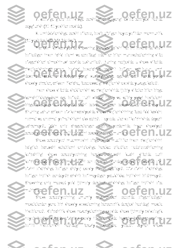 7.   «O’ziga   g’arq   bo’lish»ga   qarshi   o’laroq,   yangi   avlod   tarbiyasi   haqida
qayg’urish (30-60 yoshlar orasida). 
8. Umidsizlanishga qarshi o’laroq, bosib o’tilgan hayot yo’lidan mamnunlik
(60 yoshdan katta) (7.2 jadval).
Yerikson  konsepsiyasida   shaxsning  vujudga  kelishi   har  bir  bosqichda  sodir
bo’ladigan   inson   ichki   olami   va   atrofdagi   odamlar   bilan   munosabatlarining   sifat
o’zgarishlari   almashinuvi   tarzida   tushuniladi.   Buning   natijasida   u   shaxs   sifatida
rivojlanishning,   aynan,   hozirgi   bosqichiga   tegishli   bo’lgan   va   butun   umri
davomida   saqlanib   qoladigan   yangi   xususiyatlarga   ega   bo’ladi.   Bunda   yangi
shaxsiy qirralar, erikson fikricha, faqat avvalgi rivojlanish asosida yuzaga keladi. 
Inson shaxs  sifatida shakllanishi  va rivojlanishida ijobiy sifatlar bilan birga
kamchiliklarga   ham   ega   bo’ladi.   Turli   xildagi   ijobiy   va   salbiy   yangi   hosilalarni
birgalikda   yagona   nazariyada   izchil   tarzda   umuman   tasavvur   qilib   bo’lmaydi.
Shuning uchun erikson o’z konsepsiyasida shaxs rivojlanishining faqat ikki keskin:
normal va anormal yo’nalishlarni aks ettirdi. Hayotda ular sof ko’rinishda deyarli
uchramaydi,   lekin   aniq   chegaralangan   qutblar   yordamida   inson   shaxsiyati
taraqqiyotining barcha oraliq turlarini tasavvur qilish mumkin. 
Shaxs   taraqqiyoti   muammosini   o’rganishda   mualliflar   inson   rivojlanishini
belgilab   beruvchi   sabablarni   aniqlashga   harakat   qiladilar.   Tadqiqotchilarning
ko’pchiligi   shaxs   taraqqiyotining   harakatlantiruvchi   kuchi   sifatida   turli
ko’rinishdagi   ehtiyojlar   majmuasini   tan   oladilar.   Bunday   ehtiyojlar   orasida   o’z-
o’zini   o’stirishga   bo’lgan   ehtiyoj   asosiy   o’rinni   egallaydi.   O’z-o’zini   o’stirishga
bo’lgan   intilish   qandaydir   erishib   bo’lmaydigan   yetuklikka   intilishni   bildirmaydi.
Shaxsning   aniq   maqsad   yoki   ijtimoiy   darajaga   erishishga   bo’lgan   intilishi   o’ta
muhimdir. 
Shaxs   taraqqiyotining   umumiy   muammolari   qatorida   o’rganiladigan
masalalardan   yana   biri   shaxsiy   xossalarning   barqarorlik   darajasi   haqidagi   masala
hisoblanadi.   Ko’pchilik   shaxs   nazariyalarining   asosida   shaxs   ijtimoiy-psixologik
noyob   hodisa   sifatida   o’zining   asosiy   ifodalanishida   hayotiy   barqaror   tuzilma
bo’lib   hisoblanishi   haqidagi   faraziy   tushuncha   yotadi.   Aynan   shaxs 