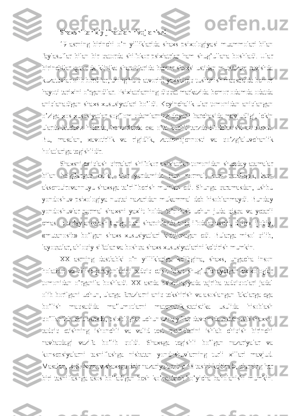 Shaxsni tarixiy jihatdan rivojlanishi
19   asrning   birinchi   o’n   yilliklarida   shaxs   psixologiyasi   muammolari   bilan
faylasuflar   bilan   bir   qatorda   shifokor-psixiatrlar   ham   shug’ullana   boshladi.   Ular
birinchilar qatorida klinika sharoitlarida bemor shaxsi  ustidan muntazam ravishda
kuzatuvlar olib bordilar, uning hulq-atvorini yaxshiroq tushunish maqsadida bemor
hayoti tarixini o’rgandilar. Psixiatrlarning diqqat markazida bemor odamda odatda
aniqlanadigan   shaxs   xususiyatlari   bo’ldi.   Keyinchalik   ular   tomonidan   aniqlangan
o’ziga xos xususiyatlar  sog’lom odamlarning deyarli barchasida mavjudligi, lekin
ularda   kuchsiz   holatda,   bemorlarda   esa   o’ta   kuchli   tarzda   ifodalanishi   aniqlandi.
Bu,   masalan,   xavotirlik   va   rigidlik,   zatormojennosti   va   qo’zg’aluvchanlik
holatlariga tegishlidir. 
Shaxsni   aniqlash   qirralari   shifokor-psixiatrlar   tomonidan   shunday   atamalar
bilan   belgilangan   ediki,   ular   yordamida   ham   normal,   ham   patologik,   ham
aksentuirovannuyu   shaxsga   ta’rif   berish   mumkin   edi.   Shunga   qaramasdan,   ushbu
yondoshuv   psixologiya   nuqtai   nazaridan   mukammal   deb   hisoblanmaydi.   Bunday
yondoshuvlar   normal   shaxsni   yaxlit   holda   ta’riflash   uchun   juda   qisqa   va   yetarli
emas.   Bunday   aniqlash   turiga   turli   sharoitlarda   aniq   ifodalanuvchi,   doimo   ijobiy,
«mutanosib»   bo’lgan   shaxs   xususiyatlari   kiritilmagan   edi.   Bularga   misol   qilib,
layoqatlar, ahloqiy sifatlar va boshqa shaxs xususiyatlarini keltirish mumkin. 
XX   asrning   dastlabki   o’n   yilliklariga   kelibgina,   shaxs,   ungacha   inson
holatlari   va   bilish   jarayonlarini   tadqiq   etish   bilan   shug’ullanayotgan   psixologlar
tomonidan   o’rganila   boshladi.   XX   asrda   psixologiyada   tajriba   tadqiqotlari   jadal
olib borilgani uchun, ularga farazlarni aniq tekshirish va asoslangan faktlarga ega
bo’lish   maqsadida   ma’lumotlarni   matematik-statistika   usulida   hisoblash
qo’llanildi. Shu asosda, psixologlar uchun uzoq yillar davomida mutanosib shaxsni
tadqiq   etishning   ishonchli   va   valid   test   metodlarini   ishlab   chiqish   birinchi
navbatdagi   vazifa   bo’lib   qoldi.   Shaxsga   tegishli   bo’lgan   nazariyalar   va
konsepsiyalarni   tasniflashga   nisbatan   yondoshuvlarning   turli   xillari   mavjud.
Masalan, R.S. Nemov shaxsga doir nazariyalarning 48 tasini keltiradi, ularning har
biri   tasniflashga   asos   bo’ladigan   besh   ko’rsatkich   bo’yicha   baholanishi   mumkin. 