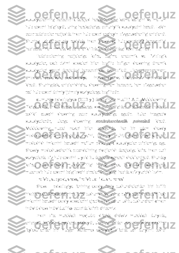 xususiyatlarining   barqarorlik   darajasi   harakatlarining   ketma-ketligini   va   ma’lum
hulq-atvorni  belgilaydi, uning harakatlariga  qonuniylik xususiyatini  beradi. Lekin
qator tadqiqotlar natijasida inson hulq-atvori anchayin o’zgaruvchanligi aniqlandi.
Shuning   uchun   qonuniy   ravishda   inson   shaxsi   va   hulq-atvorining   barqarorligi
haqiqatdan ham nimada va qanchalik ifodalanishi haqidagi savol tug’iladi. 
Tadqiqotlarning   natijalariga   ko’ra,   tug’ma   anatomik   va   fiziologik
xususiyatlar,   asab   tizimi   xossalari   bilan   bog’liq   bo’lgan   shaxsning   dinamik
xususiyatlari   yuqori   darajadagi   barqarorlikka   ega   bo’ladi.   Ularga   temperament,
emosional   reaktivlik,   ekstraversiya   –   introversiya   va   boshqa   ba’zi   bir   sifatlar
kiradi.   Shuningdek,   aniqlanishicha,   shaxsning   ham   barqaror,   ham   o’zgaruvchan
real hulq-atvori doimiy ijtimoiy vaziyatlarga bog’liqdir. 
«Umumiy  psixologiya»  (2002  y.)  darsligining  muallifi  A.G.   Maklakovning
fikriga   ko’ra,   inson   barcha   odamlarga   xos   bo’lganligidan   o’ta   barqaror   hosilani
tashkil   etuvchi   shaxsning   qator   xususiyatlariga   egadir.   Bular   integrativ
xususiyatlardir,   ularga   shaxsning   moslashuvchanlik   potensiali   kiradi.
Maklakovning   nuqtai   nazari   bilan   qaraganda,   har   bir   odam   shaxsiy
moslashuvchanlik   potensialiga,   ya’ni,   ijtimoiy   muhit   sharoitlariga   samarali
moslashish   imkonini   beruvchi   ma’lum   psixologik   xususiyatlar   to’plamiga   ega.
Shaxsiy   moslashuvchanlik   potensialining   rivojlanish   darajasiga   ko’ra   inson   turli
vaziyatlarda o’z hulq-atvorini u yoki bu darajada samarali shakllantiradi. Shunday
ko’ra,   hulq-atvorning   muntazamliligi   haqida   emas,   balki   turli   sharoitlarda
mutanosib hulq-atvorni belgilovchi qirralar doimiyligi haqida so’z yuritish lozim. 
Individ, subyekt, shaxs, individualliktushunchasi
Shaxs   –   psixologiya   fanining   asosiy   ilmiy   tushunchalaridan   biri   bo’lib
hisoblanadi.   Shaxsning   nimaligini   tushunish   va   uning   ruhiy   tuzilishini   ta’riflash
imkonini beruvchi asosiy xossalarini ajratib olish uchun ushbu tushunchani «inson
individ shaxs individuallik» qatorida ko’rib chiqamiz. 
Inson   o’ta   murakkab   mavjudot   sifatida   cheksiz   murakkab   dunyoda,
aniqrog’i, ko’plab dunyolarda yashaydi, ularning ichidan zamonimizning mashhur
faylasuflaridan   biri   Yurgen   Xabermas   asosiylari   sifatida   uch   dunyoni:   tashqi 