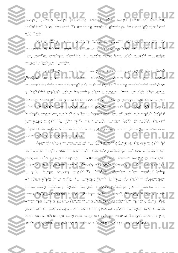 dunyo,   ijtimoiy   dunyo   («bizning   olam»),   ichki   dunyo   («mening   olamim»,
individuallik   va   betakrorlilik   «mening   mavjudligimning»   betakrorligi)   ajratishni
taklif etdi. 
Tashqi   dunyo   –   bu   insonning   tabiat   qonunlarini   bilishda   va   ularni   o’z
maqsadlarida tabiatni qayta tuzish uchun qo’llashda egallaydigan tabiat olami. Bu
fan,   texnika,   amaliyot   olamidir.   Bu   barcha   narsa   isbot   talab   etuvchi   maqsadga
muvofiq faoliyat olamidir. 
Ijtimoiy   dunyo   –   bu   insonni   dunyoga   kiritishning   asosiy   vositasi   jismli
faoliyat   bo’lgan   olam.   Insonni   atrofdagi   olamga   va   o’ziga   nisbatan
munosabatlarining rang-barangligida tushunish, faolligining manbalarini topish va
yo’nalishini   anglash   uchun   insonning   olamda   tutgan   o’rnini   aniqlab   olish   zarur.
Insonga shaxs sifatida yondoshish, avvalambor, insonga jamiyat tuzilishida tutgan
o’rni bilan aniqlanuvchi jamiyatning birligi sifatida qarash bilan bog’liqdir. Insonni
biologik  organizm,  tur   birligi   sifatida   hayvondan   farq  qiluvchi   tub  negizli   belgisi
jamiyatga   tegishlilik,   ijtimoiylik   hisoblanadi.   Bundan   kelib   chiqadiki,   shaxsni
o’rganishda   dastlabki   holat   bo’lib   uning   jamiyatdagi   o’rni,   ijtimoiy   munosabatlar
tizimiga kiritilganligi xizmat qiladi . 
Agar biz shaxs munosabatlari haqida insonning dunyoga shaxsiy tegishliligi
va bu bilan bog’liq kechinmalar ma’nosida so’z yuritadigan bo’lsak, u holda inson
mavjud   bo’la   oladigan   keyingi   –   bu   «mening»   ichki   olamim   dunyosiga   murojaat
qilamiz. Bu dunyo kechinmalar, shaxsiy mohiyatlar, shaxsiy dahldorlikni his etish,
u   yoki   bunga   shaxsiy   tegishlilik,   boshqa   odamlar   bilan   mavjudlikning
«hodisaviyligi»   bilan   to’la.   Bu   dunyoga   jismli   faoliyat   o’z   shaklini   o’zgartirgan
holda   oddiy   holatdagi   foydali   faoliyat,   shaklini   yo’qotgan   jismli   harakat   bo’lib
emas,   balki,   «shaxsiy»   faoliyat,   ijodiyot   sifatida   kiradi,   ijtimoiy   hulq-atvor   esa
«mening» dunyosiga shaxslararo munosabat, boshqa odamlarning ichki dunyosiga
yaqinlashish, boshqalarga o’zini ochishning vositasi, o’zini namoyon etish sifatida
kirib keladi. «Mening» dunyosida unga xos bo’lgan maxsus faoliyat turlari: o’yin,
san’at, din, ichki dunyolar yaqinlashuvi sifatidagi muloqot paydo bo’ladi.  