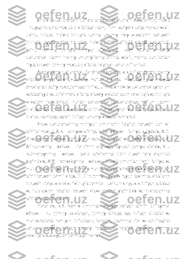 «Individ» tushunchasini turlicha talqin qilish mumkin. Avvalambor, individ
– bu yagona tabiat mavjudoti sifatidagi odam, Homo sapiyens turiga mansub vakil.
Ushbu   holatda   individ   biologik   turning   umumiy   irsiy   xossalarini   tashuvchi
biologik   organizm   (har   bir   odam   individ   bo’lib   tug’iladi)   sifatida   tushuniladi,
ya’ni,   insonning   biologik   mohiyati   ta’kidlanadi.   Lekin   ba’zida   «individ»
tushunchasi   odamni   insoniy   umumiylikning   alohida   vakili,   mehnat   qurollaridan
foydalanuvchi ijtimoiy mavjudot sifatida belgilash uchun qo’llaniladi. 
Agar «inson» tushunchasi  o’z ichiga odamlarga xos bo’lgan barcha insoniy
sifatlarning   yig’indisini,   ularning   ma’lum   insonda   mavjudligi   yoki   mavjud
emasligidan qat’iy nazar, jamlagan bo’lsa, u holda «individ» tushunchasi aynan uni
xarakterlaydi va qo’shimcha sifatida shaxsiy xislatlar qatori psixologik va biologik
xossalarni   ham   kiritadi.   Bundan   tashqari,   ushbu   tushunchaga   ma’lum   odamni
boshqalardan   ajratib   turuvchi   sifatlar   bilan   birga,   aynan   shu   odamga   va   ko’plab
boshqa odamlarga tegishli bo’lgan umumiy xossalar ham kiradi. 
Shaxs   tushunchasining   mohiyatli   tomonlarini   belgilab   beruvchi   turli   xil
ta’riflar mavjud. A.N. Leontyev ta’rifiga ko’ra: «Shaxs – faoliyat subyekti», A.G.
Kovalevning   –   «shaxs   ijtimoiy   munosabatlar   subyekti   va   obyekti   sifatida»,   K.K.
Aflotunovning   –   «shaxs   –   o’z   o’rnini   anglovchi   layoqatli   jamiyat   a’zosi»,   S.L.
Rubinshteynning   –   «shaxs   –   tashqi   ta’sirlarning   oldini   oluvchi   ichki   sharoitlar
yig’indisi»,   A.V.   Petrovskiyning   –   «shaxs   –   individ   tomonidan   jismli   faoliyat   va
muloqotda orttirilgan, unga ijtimoiy munosabatlarga kirishganlik nuqtai nazaridan
ta’rif beruvchi tizimli sifat», G. Ollportning – «shaxs hayoti davomida shakllanib
boruvchi o’ziga xos psixofixiologik tizimlar – ushbu insonga xos bo’lgan tafakkur
va   hulq-atvorni   belgilab   beruvchi   shaxs   qirralari   yig’indisi»   va   boshqalarning
ta’riflari shulardan iborat. 
Bizlar   esa   R.S.   Nemov   tomonidan   shaxsga   berilgan   ta’rifni   qo’llaymiz:
«Shaxs   –   bu   ijtimoiy   asoslangan,   ijtimoiy   tabiatga   ega   bo’lgan   aloqalar   va
munosabatlarda   namoyon   bo’ladigan,   barqaror,   odamning   o’zi   va   atrofidagilar
uchun   ahamiyatli   bo’lgan   ahloqiy   harakatlarni   belgilab   beruvchi   o’zining
psixologik xususiyatlari tizimidagi inson»8.  