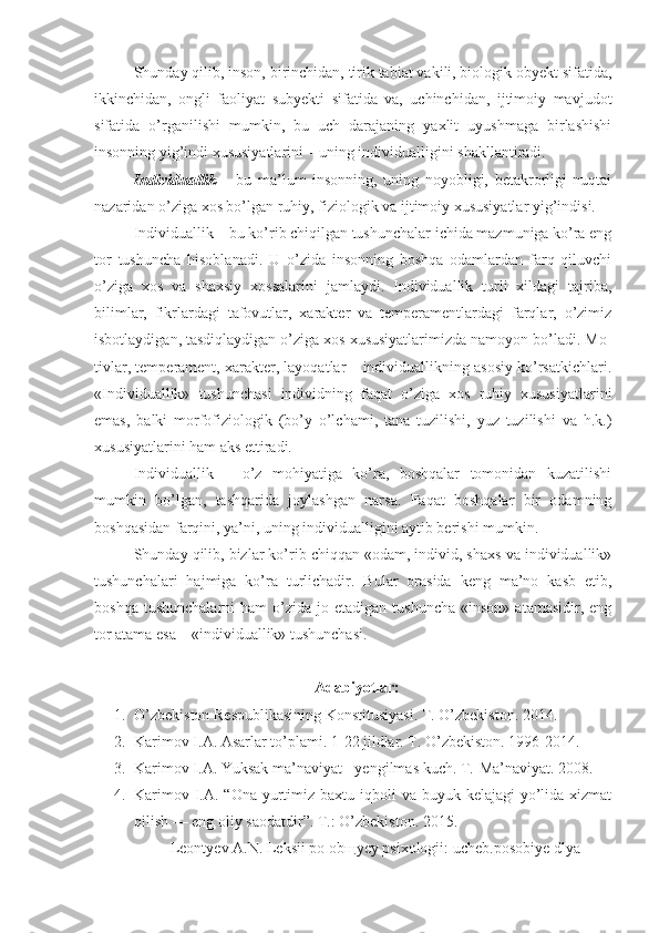 Shunday qilib, inson, birinchidan, tirik tabiat vakili, biologik obyekt sifatida,
ikkinchidan,   ongli   faoliyat   subyekti   sifatida   va,   uchinchidan,   ijtimoiy   mavjudot
sifatida   o’rganilishi   mumkin,   bu   uch   darajaning   yaxlit   uyushmaga   birlashishi
insonning yig’indi xususiyatlarini – uning individualligini shakllantiradi. 
Individuallik   –   bu   ma’lum   insonning,   uning   noyobligi,   betakrorligi   nuqtai
nazaridan o’ziga xos bo’lgan ruhiy, fiziologik va ijtimoiy xususiyatlar yig’indisi. 
Individuallik – bu ko’rib chiqilgan tushunchalar ichida mazmuniga ko’ra eng
tor   tushuncha   hisoblanadi.   U   o’zida   insonning   boshqa   odamlardan   farq   qiluvchi
o’ziga   xos   va   shaxsiy   xossalarini   jamlaydi.   Individuallik   turli   xildagi   tajriba,
bilimlar,   fikrlardagi   tafovutlar,   xarakter   va   temperamentlardagi   farqlar,   o’zimiz
isbotlaydigan, tasdiqlaydigan o’ziga xos xususiyatlarimizda namoyon bo’ladi. Mo-
tivlar, temperament, xarakter, layoqatlar – individuallikning asosiy ko’rsatkichlari.
«Individuallik»   tushunchasi   individning   faqat   o’ziga   xos   ruhiy   xususiyatlarini
emas,   balki   morfofiziologik   (bo’y   o’lchami,   tana   tuzilishi,   yuz   tuzilishi   va   h.k.)
xususiyatlarini ham aks ettiradi. 
Individuallik   –   o’z   mohiyatiga   ko’ra,   boshqalar   tomonidan   kuzatilishi
mumkin   bo’lgan,   tashqarida   joylashgan   narsa.   Faqat   boshqalar   bir   odamning
boshqasidan farqini, ya’ni, uning individualligini aytib berishi mumkin. 
Shunday qilib, bizlar ko’rib chiqqan «odam, individ, shaxs va individuallik»
tushunchalari   hajmiga   ko’ra   turlichadir.   Bular   orasida   keng   ma’no   kasb   etib,
boshqa  tushunchalarni   ham   o’zida   jo  etadigan  tushuncha   «inson»  atamasidir,  eng
tor atama esa – «individuallik» tushunchasi. 
    A dabiyotlar :
1. O’zbekiston Respublikasining Konstitusiyasi. T. O’zbekiston.  2014 .
2. Karimov I.A. Asarlar to’plami.  1- 2 2  jildlar. T. O’zbekiston. 1996-201 4 .
3. Karimov I.A. Yuksak ma’naviyat - yengilmas kuch.  T.-Ma’naviyat. 2008.
4. Karimov I.A. “Ona  yurtimiz baxtu iqboli  va buyuk kelajagi  yo’lida xizmat
qilish — eng oliy saodatdir”. T.: O’zbekiston. 2015.
  Leontyev A.N. Leksii po obщyey psixologii: ucheb.posobiye dlya 