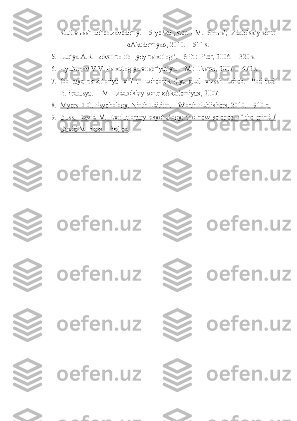 stud.vыssh.ucheb.zavedeniy. – 5-ye izd., ster. – M.: Smыsl; Izdatelskiy sentr
«Akademiya», 2010. – 511 s.
5. Luriya A.R. Leksii po ob щ yey psixologii.  –SPb.: Piter, 2006. – 320 s.
6. Lyubimov V.V. Psixologiya vospriyatiya.  –  M.: Eksmo, 2007.  – 472 s.
7. Ob щ aya   psixoloriya:   v   7   t.:   uchebnik   dlya   stud.   v ы ssh.   ucheb.     Pod   red.
B.Bratusya. –  M.: Izdatelskiy sentr «Akademiya», 2007. 
8. Myers D.G. Psychology. Ninth Edition. – Worth Publishers, 2010. – 910 p.   
9. Buss,   David   M.   Evolutionary   psychology:   the   new   science   of   the   mind   /   
David M. Buss. - 3rd ed . 