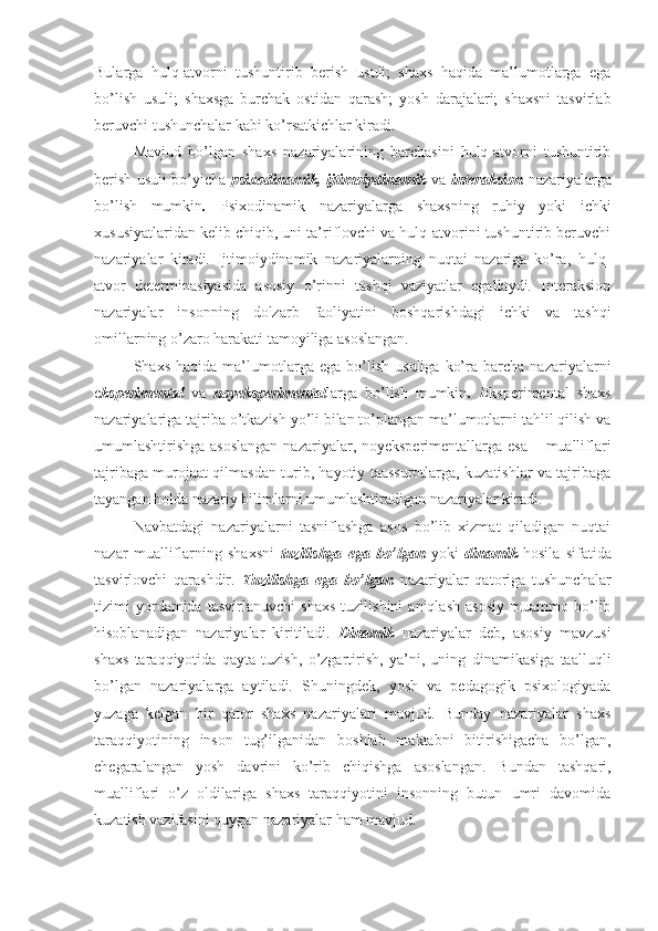 Bularga   hulq-atvorni   tushuntirib   berish   usuli;   shaxs   haqida   ma’lumotlarga   ega
bo’lish   usuli;   shaxsga   burchak   ostidan   qarash;   yosh   darajalari;   shaxsni   tasvirlab
beruvchi tushunchalar kabi ko’rsatkichlar kiradi. 
Mavjud   bo’lgan   shaxs   nazariyalarining   barchasini   hulq-atvorni   tushuntirib
berish usuli bo’yicha   psixodinamik, ijtimoiydinamik   va   interaksion   nazariyalarga
bo’lish   mumkin .   Psixodinamik   nazariyalarga   shaxsning   ruhiy   yoki   ichki
xususiyatlaridan kelib chiqib, uni ta’riflovchi va hulq-atvorini tushuntirib beruvchi
nazariyalar   kiradi.   Ijtimoiydinamik   nazariyalarning   nuqtai   nazariga   ko’ra,   hulq-
atvor   determinasiyasida   asosiy   o’rinni   tashqi   vaziyatlar   egallaydi.   Interaksion
nazariyalar   insonning   dolzarb   faoliyatini   boshqarishdagi   ichki   va   tashqi
omillarning o’zaro harakati tamoyiliga asoslangan. 
Shaxs   haqida   ma’lumotlarga  ega   bo’lish   usuliga   ko’ra  barcha   nazariyalarni
e ksperimental   va   noyeksperimental larga   bo’lish   mumkin .   E ksperimental   shaxs
nazariyalariga tajriba o’tkazish yo’li bilan to’plangan ma’lumotlarni tahlil qilish va
umumlashtirishga asoslangan  nazariyalar, noyeksperimentallarga esa – mualliflari
tajribaga murojaat qilmasdan turib, hayotiy taassurotlarga, kuzatishlar va tajribaga
tayangan holda nazariy bilimlarni umumlashtiradigan nazariyalar kiradi. 
Navbatdagi   nazariyalarni   tasniflashga   asos   bo’lib   xizmat   qiladigan   nuqtai
nazar   mualliflarning   shaxsni   tuzilishga   ega   bo’lgan   yoki   dinamik   hosila   sifatida
tasvirlovchi   qarashdir.   Tuzilishga   ega   bo’lgan   nazariyalar   qatoriga   tushunchalar
tizimi   yordamida   tasvirlanuvchi   shaxs   tuzilishini   aniqlash   asosiy   muammo   bo’lib
hisoblanadigan   nazariyalar   kiritiladi.   Dinamik   nazariyalar   deb,   asosiy   mavzusi
shaxs   taraqqiyotida   qayta   tuzish,   o’zgartirish,   ya’ni,   uning   dinamikasiga   taalluqli
bo’lgan   nazariyalarga   aytiladi.   Shuningdek,   yosh   va   pedagogik   psixologiyada
yuzaga   kelgan   bir   qator   shaxs   nazariyalari   mavjud.   Bunday   nazariyalar   shaxs
taraqqiyotining   inson   tug’ilganidan   boshlab   maktabni   bitirishigacha   bo’lgan,
chegaralangan   yosh   davrini   ko’rib   chiqishga   asoslangan.   Bundan   tashqari,
mualliflari   o’z   oldilariga   shaxs   taraqqiyotini   insonning   butun   umri   davomida
kuzatish vazifasini quygan nazariyalar ham mavjud.  