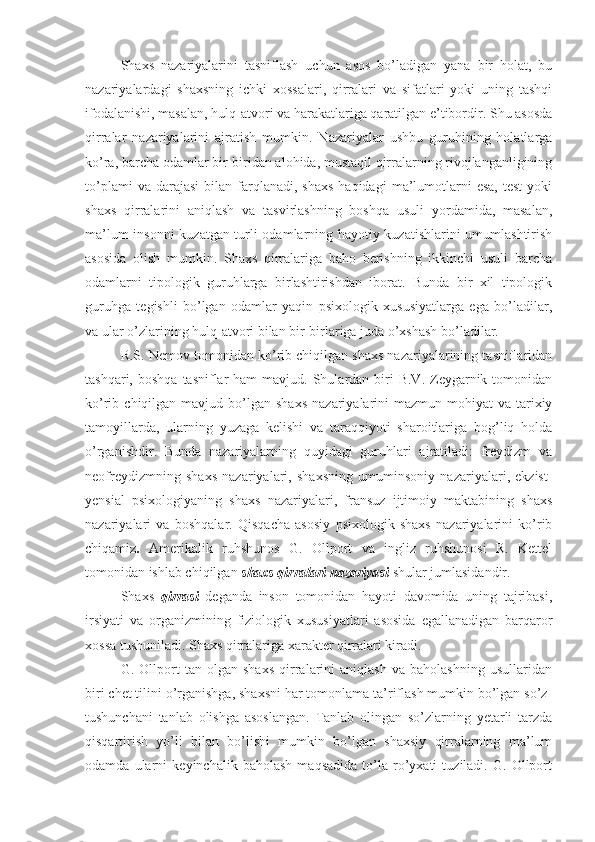 Shaxs   nazariyalarini   tasniflash   uchun   asos   bo’ladigan   yana   bir   holat,   bu
nazariyalardagi   shaxsning   ichki   xossalari,   qirralari   va   sifatlari   yoki   uning   tashqi
ifodalanishi, masalan, hulq-atvori va harakatlariga qaratilgan e’tibordir. Shu asosda
qirralar   nazariyalarini   ajratish   mumkin.   Nazariyalar   ushbu   guruhining   holatlarga
ko’ra, barcha odamlar bir-biridan alohida, mustaqil qirralarning rivojlanganligining
to’plami  va  darajasi   bilan  farqlanadi,  shaxs  haqidagi   ma’lumotlarni   esa,  test   yoki
shaxs   qirralarini   aniqlash   va   tasvirlashning   boshqa   usuli   yordamida,   masalan,
ma’lum insonni  kuzatgan turli odamlarning hayotiy kuzatishlarini umumlashtirish
asosida   olish   mumkin.   Shaxs   qirralariga   baho   berishning   ikkinchi   usuli   barcha
odamlarni   tipologik   guruhlarga   birlashtirishdan   iborat.   Bunda   bir   xil   tipologik
guruhga   tegishli   bo’lgan   odamlar   yaqin   psixologik   xususiyatlarga   ega   bo’ladilar,
va ular o’zlarining hulq-atvori bilan bir-birlariga juda o’xshash bo’ladilar. 
R.S. Nemov tomonidan ko’rib chiqilgan shaxs nazariyalarining tasniflaridan
tashqari,  boshqa  tasniflar   ham   mavjud. Shulardan biri  B.V.  Zeygarnik  tomonidan
ko’rib  chiqilgan  mavjud  bo’lgan   shaxs   nazariyalarini  mazmun-mohiyat  va  tarixiy
tamoyillarda,   ularning   yuzaga   kelishi   va   taraqqiyoti   sharoitlariga   bog’liq   holda
o’rganishdir.   Bunda   nazariyalarning   quyidagi   guruhlari   ajratiladi:   freydizm   va
neofreydizmning   shaxs   nazariyalari,   shaxsning   umuminsoniy   nazariyalari,   ekzist-
yensial   psixologiyaning   shaxs   nazariyalari,   fransuz   ijtimoiy   maktabining   shaxs
nazariyalari   va   boshqalar.   Qisqacha   asosiy   psixologik   shaxs   nazariyalarini   ko’rib
chiqamiz .   Amerikalik   ruhshunos   G.   Ollport   va   ingliz   ruhshunosi   R.   Kettel
tomonidan ishlab chiqilgan  shaxs qirralari nazariyasi  shular jumlasidandir. 
Shaxs   qirrasi   deganda   inson   tomonidan   hayoti   davomida   uning   tajribasi,
irsiyati   va   organizmining   fiziologik   xususiyatlari   asosida   egallanadigan   barqaror
xossa tushuniladi. Shaxs qirralariga xarakter qirralari kiradi. 
G.   Ollport   tan   olgan   shaxs   qirralarini   aniqlash   va   baholashning   usullaridan
biri chet tilini o’rganishga, shaxsni har tomonlama ta’riflash mumkin bo’lgan so’z-
tushunchani   tanlab   olishga   asoslangan.   Tanlab   olingan   so’zlarning   yetarli   tarzda
qisqartirish   yo’li   bilan   bo’lishi   mumkin   bo’lgan   shaxsiy   qirralarning   ma’lum
odamda   ularni   keyinchalik   baholash   maqsadida   to’la   ro’yxati   tuziladi.   G.   Ollport 