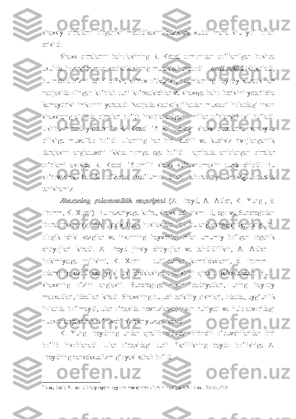 shaxsiy   qirralarni   o’rganish   metodikasini   tuzishga   xuddi   mana   shu   yo’l   bilan
erishdi. 
Shaxs   qirralarini   baholashning   R.   Kettel   tomonidan   qo’llanilgan   boshqa
usulida   hozirgi   zamon   statistikasining   murakkab   metodi   –   omil   tahlili   ishlatiladi,
bu   metod   o’zini   tahlil   qilish,   so’rov   o’tkazish,   odamlarning   hayotiy   kuzatishlari
natijasida olingan ko’plab turli  ko’rsatkichlar va shaxsga  baho berishni  yetarlicha
kamaytirish imkonini yaratadi. Natijada statistik jihatdan mustaqil holatdagi inson
shaxsining   alohida   qirralari   bo’lib   hisoblanadigan   omillar   to’plami   hosil   bo’ladi.
Ushbu   metod   yordamida   R.   Kettel   16   xil   turdagi   shaxs   qirralarini   namoyon
qilishga   muvaffaq   bo’ldi.   Ularning   har   biri   kuchli   va   kuchsiz   rivojlanganlik
darajasini   anglatuvchi   ikkita   nomga   ega   bo’ldi.   Tajribada   aniqlangan   qirralar
to’plami   asosida   R.   Kettel   16-omilli   shaxs   so’rovnomasini   tuzib   chiqdi.   Bu
so’rovnoma   haqida   to’liqroq   ma’lumot   bilan   laboratoriya   mashg’ulotlarida
tanishamiz. 
Shaxsning   psixoanalitik   nazariyasi   (Z.   Freyd,   A.   Adler,   K.   Yung 1
,   e.
Fromm, K. Xorni). Bu nazariyaga ko’ra, shaxs uch qism: Id, ego va Superegodan
iborat insonning ichk i, psixologik hosilasidir. Id – bu anglanmaganlik, bunga bi-
ologik   ichki   sezgilar   va   insonning   hayvonlar   bilan   umumiy   bo’lgan   organik
ehtiyojlari   kiradi.   Z.   Freyd   jinsiy   ehtiyojlar   va   tahdidlilikni,   A.   Adler   –
hokimiyatga   intilishni,   K.   Xorni   –   turli-tuman   komplekslarni,   e.   Fromm   –
odamning   ozodlikka   yoki   uni   cheklashga   intilishini   ajratib   ko’rsatadilar.   Bu   –
shaxsning   o’zini   anglashi.   Superegoga   inson   qadriyatlari,   uning   hayotiy
maqsadlari, ideallari kiradi. Shaxsning bu uch tarkibiy qismlari, odatda, uyg’unlik
holatida   bo’lmaydi,   ular   o’rtasida   nevrozlarga,   inson   ruhiyati   va   hulq-atvoridagi
nuqsonlarga sabab bo’luvchi nizolar yuzaga keladi. 
K.   Yung   Freydning   undan   ajralib   chiqqan   birinchi   o’quvchilaridan   biri
bo’lib   hisoblanadi.   Ular   o’rtasidagi   turli   fikrlilikning   paydo   bo’lishiga   Z.
Freydning panseksualizm g’oyasi sabab bo’ldi. 
1
Buss, David M. Evolutionary psychology: the new science of the mind / David M. Buss. - 3rd ed  р407 