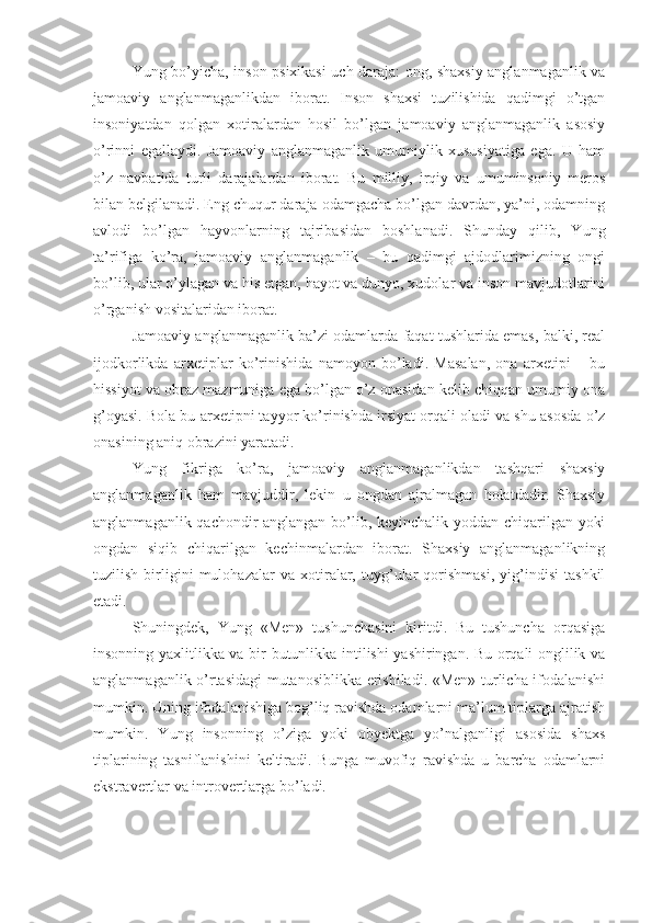 Yung bo’yicha, inson psixikasi uch daraja: ong, shaxsiy anglanmaganlik va
jamoaviy   anglanmaganlikdan   iborat.   Inson   shaxsi   tuzilishida   qadimgi   o’tgan
insoniyatdan   qolgan   xotiralardan   hosil   bo’lgan   jamoaviy   anglanmaganlik   asosiy
o’rinni   egallaydi.   Jamoaviy   anglanmaganlik   umumiylik   xususiyatiga   ega.   U   ham
o’z   navbatida   turli   darajalardan   iborat.   Bu   milliy,   irqiy   va   umuminsoniy   meros
bilan belgilanadi. Eng chuqur daraja odamgacha bo’lgan davrdan, ya’ni, odamning
avlodi   bo’lgan   hayvonlarning   tajribasidan   boshlanadi.   Shunday   qilib,   Yung
ta’rifiga   ko’ra,   jamoaviy   anglanmaganlik   –   bu   qadimgi   ajdodlarimizning   ongi
bo’lib, ular o’ylagan va his etgan, hayot va dunyo, xudolar va inson mavjudotlarini
o’rganish vositalaridan iborat. 
Jamoaviy anglanmaganlik ba’zi odamlarda faqat tushlarida emas, balki, real
ijodkorlikda   arxetiplar   ko’rinishida   namoyon   bo’ladi.   Masalan,   ona   arxetipi   –   bu
hissiyot va obraz mazmuniga ega bo’lgan o’z onasidan kelib chiqqan umumiy ona
g’oyasi. Bola bu arxetipni tayyor ko’rinishda irsiyat orqali oladi va shu asosda o’z
onasining aniq obrazini yaratadi. 
Yung   fikriga   ko’ra,   jamoaviy   anglanmaganlikdan   tashqari   shaxsiy
anglanmaganlik   ham   mavjuddir,   lekin   u   ongdan   ajralmagan   holatdadir.   Shaxsiy
anglanmaganlik qachondir anglangan bo’lib, keyinchalik yoddan chiqarilgan yoki
ongdan   siqib   chiqarilgan   kechinmalardan   iborat.   Shaxsiy   anglanmaganlikning
tuzilish   birligini   mulohazalar   va   xotiralar,   tuyg’ular   qorishmasi,   yig’indisi   tashkil
etadi. 
Shuningdek,   Yung   «Men»   tushunchasini   kiritdi.   Bu   tushuncha   orqasiga
insonning yaxlitlikka va bir butunlikka intilishi yashiringan. Bu orqali onglilik va
anglanmaganlik o’rtasidagi mutanosiblikka erishiladi. «Men» turlicha ifodalanishi
mumkin. Uning ifodalanishiga bog’liq ravishda odamlarni ma’lum tiplarga ajratish
mumkin.   Yung   insonning   o’ziga   yoki   obyektga   yo’nalganligi   asosida   shaxs
tiplarining   tasniflanishini   keltiradi.   Bunga   muvofiq   ravishda   u   barcha   odamlarni
ekstravertlar va introvertlarga bo’ladi.  