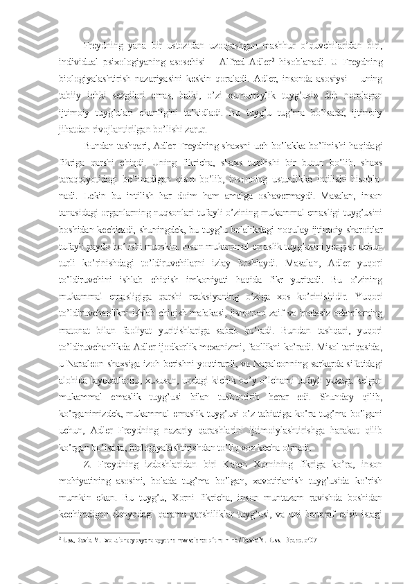 Freydning   yana   bir   ustozidan   uzoqlashgan   mashhur   o’quvchilaridan   biri,
individual   psixologiyaning   asoschisi   –   Alfred   Adler 2
  hisoblanadi.   U   Freydning
biologiyalashtirish   nazariyasini   keskin   qoraladi.   Adler,   insonda   asosiysi   –   uning
tabiiy   ichki   sezgilari   emas,   balki,   o’zi   «umumiylik   tuyg’usi»   deb   nomlagan
ijtimoiy   tuyg’ulari   ekanligini   ta’kidladi.   Bu   tuyg’u   tug’ma   bo’lsada,   ijtimoiy
jihatdan rivojlantirilgan bo’lishi zarur. 
Bundan tashqari, Adler  Freydning shaxsni  uch bo’lakka bo’linishi  haqidagi
fikriga   qarshi   chiqdi.   Uning   fikricha,   shaxs   tuzilishi   bir   butun   bo’lib,   shaxs
taraqqiyotidagi   bo’linadigan   qism   bo’lib,   insonning   ustunlikka   intilishi   hisobla-
nadi.   Lekin   bu   intilish   har   doim   ham   amalga   oshavermaydi.   Masalan,   inson
tanasidagi organlarning nuqsonlari tufayli o’zining mukammal emasligi tuyg’usini
boshidan kechiradi, shuningdek, bu tuyg’u bolalikdagi noqulay ijtimoiy sharoitlar
tufayli paydo bo’lishi mumkin. Inson mukammal emaslik tuyg’usini yengish uchun
turli   ko’rinishdagi   to’ldiruvchilarni   izlay   boshlaydi.   Masalan,   Adler   yuqori
to’ldiruvchini   ishlab   chiqish   imkoniyati   haqida   fikr   yuritadi.   Bu   o’zining
mukammal   emasligiga   qarshi   reaksiyaning   o’ziga   xos   ko’rinishidir.   Yuqori
to’ldiruvchanlikni ishlab chiqish malakasi,  jismonan zaif  va irodasiz odamlarning
matonat   bilan   faoliyat   yuritishlariga   sabab   bo’ladi.   Bundan   tashqari,   yuqori
to’ldiruvchanlikda Adler ijodkorlik mexanizmi, faollikni ko’radi. Misol tariqasida,
u Napaleon shaxsiga izoh berishni yoqtirardi, va Napaleonning sarkarda sifatidagi
alohida layoqatlarini, xususan, undagi kichik bo’y o’lchami tufayli yuzaga kelgan
mukammal   emaslik   tuyg’usi   bilan   tushuntirib   berar   edi.   Shunday   qilib,
ko’rganimizdek,   mukammal   emaslik   tuyg’usi   o’z   tabiatiga   ko’ra   tug’ma   bo’lgani
uchun,   Adler   Freydning   nazariy   qarashlarini   ijtimoiylashtirishga   harakat   qilib
ko’rgan bo’lsada, biologiyalashtirishdan to’liq voz kecha olmadi. 
Z.   Freydning   izdoshlaridan   biri   Karen   Xornining   fikriga   ko’ra,   inson
mohiyatining   asosini,   bolada   tug’ma   bo’lgan,   xavotirlanish   tuyg’usida   ko’rish
mumkin   ekan.   Bu   tuyg’u,   Xorni   fikricha,   inson   muntazam   ravishda   boshidan
kechiradigan   dunyodagi   qarama-qarshiliklar   tuyg’usi,   va   uni   bartaraf   etish   istagi
2
Buss, David M. Evolutionary psychology: the new science of the mind / David M. Buss. - 3rd ed  р407 