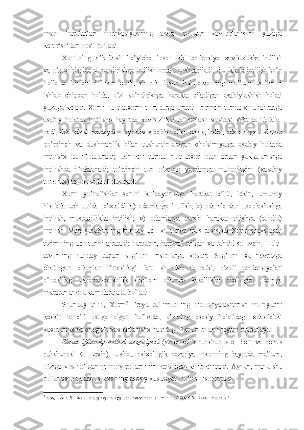 inson   harakatlari   motivasiyasining   asosi   bo’lgan   xavotirlanishni   yuzaga
keltirishidan hosil bo’ladi. 
Xornining   ta’kidlashi   bo’yicha,   inson   ikki   tendensiya:   xavfsizlikka   intilish
va o’z xohishlarini qondirishga intilish orqali boshqariladi. Bu ikkala intilish ko’p
hollarda   bir-birini   inkor   etadi,   shunda   inson   hulq-atvorning   ma’lum   usullarini
ishlab   chiqqan   holda,   o’zi   so’ndirishga   harakat   qiladigan   asabiylashish   holati
yuzaga keladi. Xorni  hulq-atvorni  to’rt  turga ajratdi:  birinchi  turida «muhabbatga
asabiy   holatda   intilish»   hayotda   xavfsizlikni   ta’minlash   vositasi   sifatida   ifodala-
nadi; ikkinchisi qandaydir obyektiv sabablar bilan emas, balki, odamlarga nisbatan
qo’rqinch   va   dushmanlik   bilan   tushuntiriladigan   «hokimiyatga   asabiy   holatda
intilish»   da   ifodalanadi;   uchinchi   turida   hulq-atvor   odamlardan   yakkalanishga
intilishda   ifodalanadi;   to’rtinchi   turi   o’zning   yordamga   muhtojligini   («asabiy
tobelik») tan olishda ifodalanadi. 
Xorni   yo’nalishlar   sonini   ko’paytirishga   harakat   qildi,   lekin,   umumiy
hisobda   uch   turida   to’xtaldi:   a)   odamlarga   intilish;   b)   odamlardan   uzoqlashishga
intilish,   mustaqillikka   intilish;   v)   odamlarga   qarshi   harakat   qilishga   (tahdid)
intilish.   Munosabatlarning   bunday   uch   xil   turiga   mos   ravishda   Xorni   shaxs   asab
tizimining uch  turini  ajratadi:  barqaror, bartaraf  etilgan va tahdid soluvchi.  Hulq-
atvorning   bunday   turlari   sog’lom   insonlarga   xosdir.   Sog’lom   va   nevrozga
chalingan   odamlar   o’rtasidagi   farq   shundan   iboratki,   nizoli   tendensiyalari
o’rtasidagi   qarama-qarshilik   sog’lom   odamda   kasallikka   chalingan   odamga
nisbatan ancha kam darajada bo’ladi. 
Shunday   qilib,   Xorni 3
  Freyd   ta’limotining   biologiyalashtirish   mohiyatini
keskin   tanqid   ostiga   olgan   bo’lsada,   o’zining   asosiy   holatidagi   «dastlabki
xavotirlik» va «negizli xavotirlanish» haqidagi fikrlari bilan Freydni takrorlaydi. 
Shaxs   ijtimoiy   rollari   nazariyasi   (amerikalik   ruhshunos   e.   Bern   va   nemis
ruhshunosi   K.   Levin).   Ushbu   psixologik   nazariya   insonning   hayotda   ma’lum,
o’ziga xos bo’lgan ijtimoiy rollarni ijro etishidan kelib chiqadi. Aynan, mana shu
rollar ushbu odam shaxsining asosiy xususiyati bo’lib hisoblanadi. 
3
Buss, David M. Evolutionary psychology: the new science of the mind / David M. Buss. - 3rd ed  р 411 