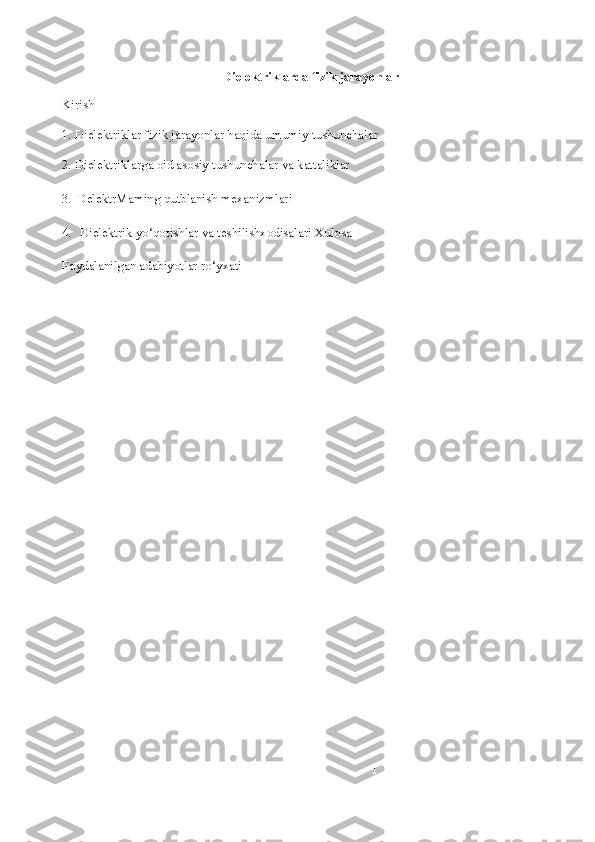 1Dielektriklarda fizik jarayonlar
Kirish
1. Dielektriklar fizik jarayonlar haqida umumiy tushunchalar
2. Dielektriklarga oid asosiy tushunchalar va kattaliklar
3. DelektrMaming qutblanish mexanizmlari
4. Dielektrik yo‘qotishlar va teshilishxodisalari Xulosa
Foydalanilgan adabiyotlar ro‘yxati 