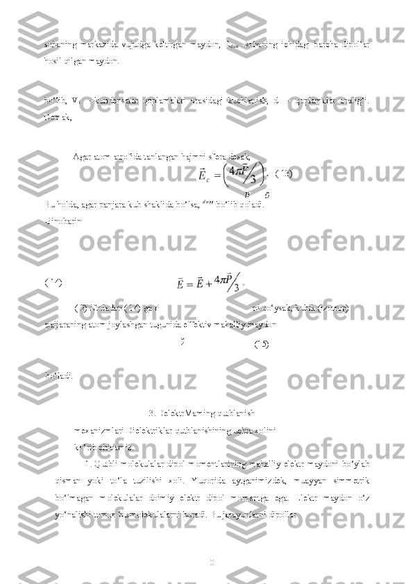 1
0sohaning   markazida   vujudga   keltirgan   maydon,   E
dun   -sohaning   ichidagi   barcha   dipollar
hosil qilgan maydon.
bo‘lib,   V
1   —kondensator   qoplamalari   orasidagi   kuchlanish,   d   —   qoplamalar   ora!ig‘i.
Demak,
Agar atom atrofida tanlangan hajmni sfera desak,
F   —  0
Bu holda, agar panjara kub shaklida bo‘lsa,  d u
"   bo‘lib qoladi.
Binobarin
( 14)
( 2) ifodadan ( 14) ga  P  ni qo‘ysak, kubik (izotrop) 
paijaraning atom joylashgan tugunida effektiv mahalliy maydon
Й (15)
bo‘ladi.
3. DelektrMaming qutblanish 
mexanizmlari Dielektriklar qutblanishining uchta xolini 
ko‘rib chiqamiz.
1. Qutbli molekulalar dipol momentlarining mahalliy elektr  maydoni bo‘ylab
qisman   yoki   to‘la   tuzilishi   xoli.   Yuqorida   aytganimizdek,   muayyan   simmetrik
bo‘lmagan   molekulalar   doimiy   elektr   dipol   momentga   ega.   Elektr   maydon   o‘z
yo‘nalishi tomon bu molekulalarni buradi. Bu jarayonlarni dipollar ( 13) 