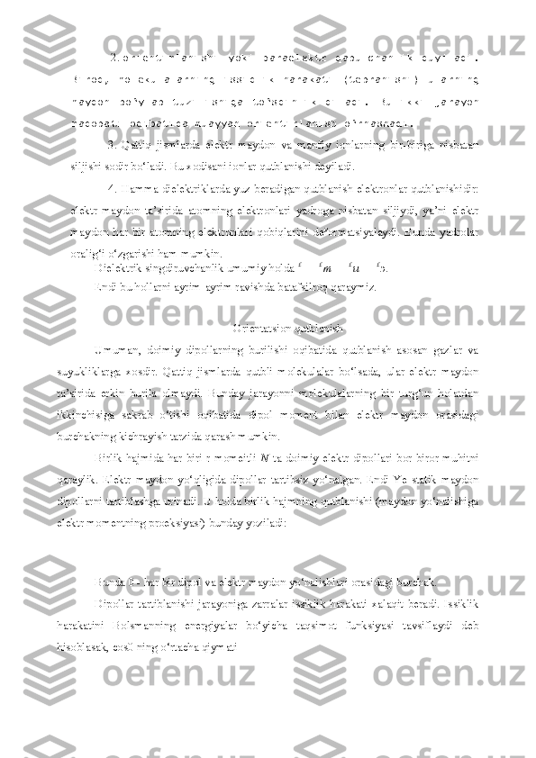 1
12. orientirlanishi   yoki   paraelektr   qabulchanlik   duyiladi.
Biroq,   molekulalarning   issiqlik   harakati   (tebranishi)   ularning
maydon   bo‘ylab   tuzilishiga   to‘sqinlik   qiladi.   Bu   ikki   jarayon
raqobati oqibatida muayyan orientirlanish o‘rnashadi.
3. Qattiq   jismlarda   elektr   maydon   va   manfiy   ionlarning   bir-biriga   nisbatan
siljishi sodir bo‘ladi. Bu xodisani ionlar qutblanishi deyiladi.
4. Hamma dielektriklarda yuz beradigan qutblanish-elektronlar qutblanishidir:
elektr   maydon   ta’sirida   atomning   elektronlari   yadroga   nisbatan   siljiydi,   ya’ni   elektr
maydon   har   bir   atomning   elektronlari   qobiqlarini   deformatsiyalaydi.   Bunda   yadrolar
oralig‘i o‘zgarishi ham mumkin.
Dielektrik singdiruvchanlik umumiy holda  £
  =   £
m   +   £
u   +   £
э .
Endi bu hollarni ayrim-ayrim ravishda batafsilroq qaraymiz.
Orientatsion qutblanish
Umuman,   doimiy   dipollarning   burilishi   oqibatida   qutblanish   asosan   gazlar   va
suyukliklarga   xosdir.   Qattiq   jismlarda   qutbli   molekulalar   bo‘lsada,   ular   elektr   maydon
ta’sirida   erkin   burila   olmaydi.   Bunday   jarayonni   molekulalarning   bir   turg‘un   holatdan
ikkinchisiga   sakrab   o‘tishi   oqibatida   dipol   moment   bilan   elektr   maydon   orasidagi
burchakning kichrayish tarzida qarash mumkin.
Birlik hajmida har biri r momeitli   N   ta doimiy elektr dipollari bor biror muhitni
qaraylik.   Elektr   maydon   yo‘qligida   dipollar   tartibsiz   yo‘nalgan.   Endi   Ye   statik   maydon
dipollarni tartiblashga urinadi. U holda birlik hajmning qutblanishi (maydon yo‘nalishiga
elektr momentning proeksiyasi) bunday yoziladi:
Bunda 0 - har bir dipol va elektr maydon yo‘nalishlari orasidagi burchak.
Dipollar   tartiblanishi   jarayoniga   zarralar   issiklik   harakati   xalaqit   beradi.   Issiklik
harakatini   Bolsmanning   energiyalar   bo‘yicha   taqsimot   funksiyasi   tavsiflaydi   deb
hisoblasak, cos0 ning o‘rtacha qiymati 