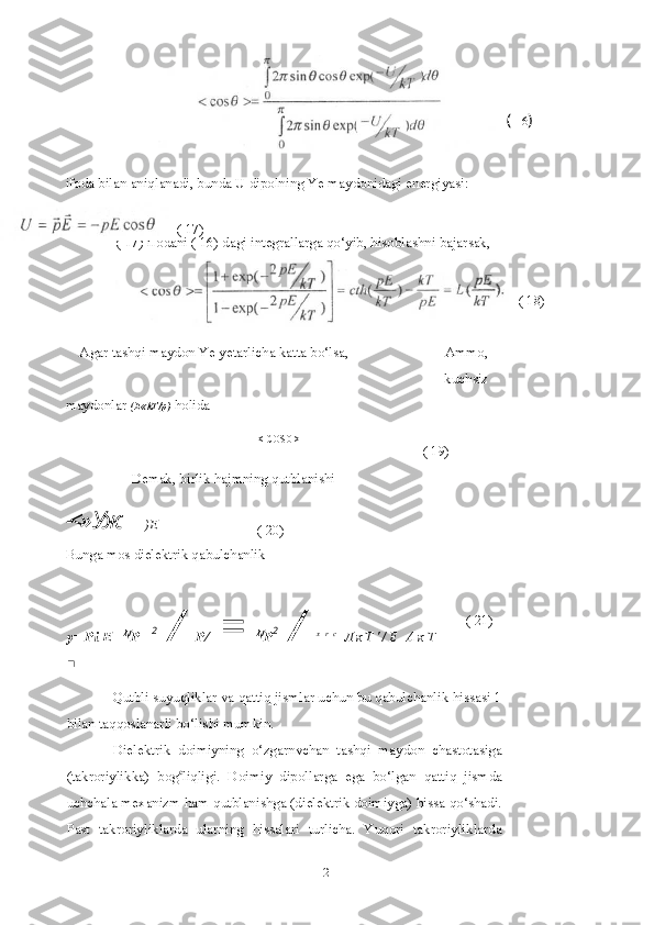 12 (  16 )
ifoda bilan aniqlanadi, bunda U dipolning Ye maydonidagi energiyasi:
( 17)
Agar tashqi maydon Ye yetarlicha katta bo‘lsa, Ammo,
kuchsiz
maydonlar  (E « k T /p )   holida
< COS0 >=
( 19)
Demak, birlik hajmning qutblanishi
-<» Уж
Bunga mos dielektrik qabulchanlik
y= Pi E=  N
P   2
 /  Р /   =  N
P 2
 /  x   r   c
  Л к Т ' / Е   А к Т
■
Qutbli suyuqliklar va qattiq jismlar uchun bu qabulchanlik hissasi 1
bilan taqqoslanarli bo‘lishi mumkin.
Dielektrik   doimiyning   o‘zgarnvchan   tashqi   maydon   chastotasiga
(takroriylikka)   bog c
liqligi.   Doimiy   dipollarga   ega   bo‘lgan   qattiq   jismda
uchchala mexanizm ham qutblanishga (dielektrik doimiyga) hissa qo‘shadi.
Past   takroriyliklarda   ularning   hissalari   turlicha.   Yuqori   takroriyliklarda ( 17) ifodani ( 16) dagi integrallarga qo‘yib, hisoblashni bajarsak,
( 18)
)E
( 20)
( 21) 