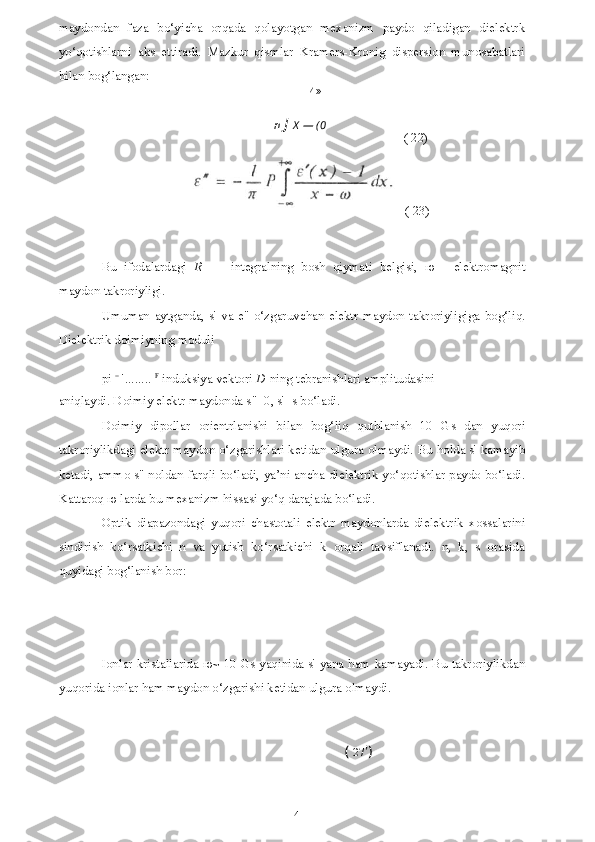 14 (  27 ')maydondan   faza   bo‘yicha   orqada   qolayotgan   mexanizm   paydo   qiladigan   dielektrk
yo‘qotishlarni   aks   ettiradi.   Mazkur   qismlar   Kramers-Kronig   dispersion   munosabatlari
bilan bog‘langan:
- И »
n  J   X  — (0
( 22)
Bu   ifodalardagi   R   —   integralning   bosh   qiymati   belgisi,   ю   -   elektromagnit
maydon takroriyligi.
Umuman  aytganda,  s' va  e"  o‘zgaruvchan  elektr  maydon  takroriyligiga  bog‘liq.
Dielektrik doimiyning moduli
pi  =
 ' ........   F
  induksiya vektori  D  ning tebranishlari amplitudasini
aniqlaydi. Doimiy elektr maydonda s"=0, s'=s bo‘ladi.
Doimiy   dipollar   orientrlanishi   bilan   bog‘liq   qutblanish   10   Gs   dan   yuqori
takroriylikdagi elektr maydon o‘zgarishlari ketidan ulgura olmaydi. Bu holda s' kamayib
ketadi, ammo s" noldan farqli bo‘ladi, ya’ni ancha dielektrik yo‘qotishlar paydo bo‘ladi.
Kattaroq  ю  larda bu mexanizm hissasi yo‘q darajada bo‘ladi.
Optik   diapazondagi   yuqori   chastotali   elektr   maydonlarda   dielektrik   xossalarini
sindirish   ko‘rsatkichi   n   va   yutish   ko‘rsatkichi   k   orqali   tavsiflanadi.   n,   k,   s   orasida
quyidagi bog‘lanish bor:
Ionlar kristallarida   ю ~ 10 Gs yaqinida s' yana ham kamayadi. Bu takroriylikdan
yuqorida ionlar ham maydon o‘zgarishi ketidan ulgura olmaydi. ( 23) 