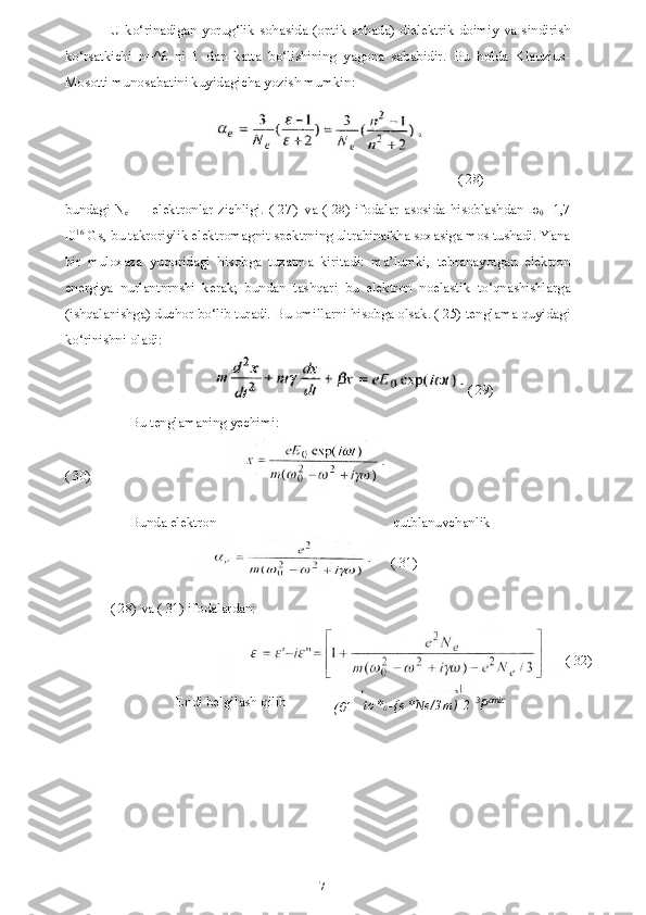 17U ko‘rinadigan yorug‘lik sohasida (optik sohada) dielektrik doimiy va sindirish
ko‘rsatkichi   n=^£   ni   1   dan   katta   bo‘lishining   yagona   sababidir.   Bu   holda   Klauzius-
Mosotti munosabatini kuyidagicha yozish mumkin:
( 28)
bundagi N
e   — elektronlar zichligi. ( 27') va ( 28) ifodalar asosida hisoblashdan   ю
0 - 1,7
I0 16
 Gs, bu takroriylik elektromagnit spektrning ultrabinafsha soxasiga mos tushadi. Yana
bir   muloxaza   yuqoridagi   hisobga   tuzatma   kiritadi:   ma’lumki,   tebranayotgan   elektron
energiya   nurlantnrnshi   kerak;   bundan   tashqari   bu   elektron   noelastik   to‘qnashishlarga
(ishqalanishga) duchor bo‘lib turadi. Bu omillarni hisobga olsak. ( 25) tenglama quyidagi
ko‘rinishni oladi:
Bu tenglamaning yechimi:
( 30)
Bunda elektron qutblanuvchanlik
( 28) va ( 31) ifodalardan: ( 29)
( 31)
Endi belgilash qilib
( 0 1
= t o *
0 - { e * N e / 3 m ) \ 2   3
P amiz: ( 32) 