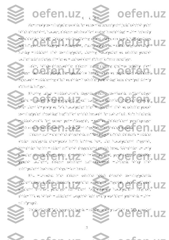 2K I R I S h
Zamonaviy texnologiyalar asosida fan va texnika taraqqiyotini jadallashtirish yalpi
ishlab chiqarishni, hususan, elektron asbobsozlikni xozirgi bosqichidagi muhim iqtisodiy
masalalaridan biridir. Elektron asbobsozlikning asosini o‘ziga xos noyob hususiyatlarga
ega bo‘lgan turli xildagi yarimo‘tkazgichli, o‘tao‘tkazgichli va metallar belgilashi tufayli
bunday   moddalarni   olish   texnologiyalari,   ularning   hususiyatlari   va   asboblar   yaratish
usullari tadqiqotlariga olimlar va mutahassislarni e’tibori ko‘proq qaratilgan.
Lekin,   ishlab   chiqaruvchilar   elektron   qurilmalarning   ajralmas   tarkibiy   qismi
bo‘lgan   har   xil   izolyatsiya,   himoya,   ishlov   berish,   ulash   va   taglik   kabi   vazifalarni
bajaruvchi moddalarning sifatli va chidamli asboblar yaratishdagi katta ahamiyati doimiy
e’tiborida bo‘lgan.
Shuning   uchun   moddashunoslik   deganda   elektron   texnikasida   qo‘llaniladigan
barcha   moddalarni   kimyoviy   tarkibi,   kristall   tuzilishi,   elektronlar   holati   kabi   xossalari
bilan   ularni   kimyoviy   va   fizik   hususiyatlari   bilan   moddalarini   olish   va   asboblar   yasash
texnologiyalari o‘rtasidagi bog‘liqlikni aniqlab beruvchi fan tushuniladi. Ko‘p holatlarda
moddashunoslik   fani   asosan   yarimo‘tkazgich,   metall   va   dielektriklarni   yaratilayotgan
asbob xossalarini belgilovchi hususiyatlarini o‘rganish bilan cheklanib qoladi.
Elektron qurilmalar ishlab chiqarishda qo‘llaniladigan ko‘plab dielektrik moddalar
sirtdan   qaralganda   ahamiyatsiz   bo‘lib   ko‘rinsa   ham,   ular   hususiyatlarini   o‘rganish,
birinchidan har bir moddani qo‘llanish chegaralarini aniqlab bersa, ikkinchidan umumiy
xossalari   asosida   ularni   o‘zaro   almashtirish   imkoniyatlarini,   yangi   istiqbolli   asboblar
yaratish   usullarini,   elektron   asboblarni   turli   ekstremal   muhitlarda   ishlay   olish
qobiliyatlarini bashorat qilishga imkon beradi.
Shu   munosabat   bilan   elektron   asboblar   ishlab   chiqarish   texnologiyalarida
qo‘llaniladigan   ko‘plab   dielektrik   materiallar   xossalarini   o‘rganish,   ularni   qo‘llanish
sohalarini   aniqlash,   yaratilgan   qurilmalarni   fizik-kimyoviy   hususiyatlarini   belgilash,
chidamlilik va ishlash muddatlarini uzaytirish kabi amaliy vazifalarni yechishda muhim
rol o‘ynaydi.
Dielektriklarda fizik jarayonlar hamda moddalar tarkibiy tuzilishi va fizik xossalari 