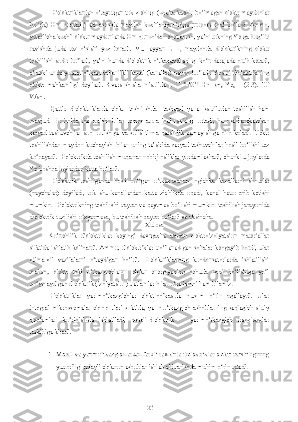 23Dielektriklardan o‘tayotgan tok zichligi (uncha kuchli bo‘lmagan elektr maydonlar
holida)   Om   qonuni   j=aE   asosida   maydon   kuchlanganligiga   proporsional   bo‘ladi.   Ammo,
yetarlicha kuchli elektr maydonlarda Om qonunidan chetlanish, ya’ni tokning Ye ga bog‘liq
ravishda   juda   tez   o‘sishi   yuz   beradi.   Mu-   ayyan   E=E
s   maydonda   dielektrikning   elektr
teshilishi sodir bo‘ladi, ya’ni bunda dielektrik o‘tkazuvchanligi ko‘p darajada ortib ketadi,
chunki unda yuqori o‘tkazuvchanlikli kanal (kanallar) paydo bo‘ladi. Yes ni dielektrikning
elektr   mahkamligi   deyiladi.   Kvars   shisha   misolida   p=10 1b
-10 18
  Om   sm,   Ye
s   =   (2-3).   10 5
V/sm.
Qattiq   dielektriklarda   elektr   teshilishdan   tashqari   yana   issiqliqdan   teshilish   ham
mavjud.   Bu   holda   tok   ortishi   bilan   temperatura   joul   issikligi   ortadi,   bu   esa   harakatchan
zaryad  tashuvchilar  soni  ortishiga  va  solishtirma  qarshilik  kamayishiga  olib  keladi.  Elektr
teshilishdan maydon kuchayishi bilan uning ta’sirida zaryad tashuvchilar hosil bo‘lishi tez
ko‘payadi. Dielektrikda teshilish muqarrar nobirjinsliklar yordamlashadi, chunki u joylarda
Ye boshqa joylardan katta bo‘ladi.
Dielektrik   teshilganda   hosil   bo‘lgan   o‘tkazuvchan   ingichka   kanallarni   shnurlar
(naychalar)   deyiladi,   tok   shu   kanallardan   katta   zichlikda   oqadi,   kanal   hatto   erib   ketishi
mumkin. Dielektrikning teshilishi qaytar va qaytmas bo‘lishi mumkin: teshilish jarayonida
dielektrik tuzilishi o‘zgarmasa, bu teshilish qaytar bo‘ladi va aksincha.
Xulosa
Ko‘pchilik   dielektriklar   keyingi   davrgacha   asosan   elektroizolyatsion   materiallar
sifatida   ishlatib   kelinardi.   Ammo,   dielektriklar   qo‘llanadigan   sohalar   kengayib   bordi,   ular
xilma-xil   vazifalarni   o‘taydigan   bo‘ldi.   Dielektriklarning   kondensatorlarda   ishlatilishi
malum,   elektr   toki   o‘tkazgichlarini   elektr   energiyaning   behuda   isrof   bo‘lishiga   yo‘l
qo‘ymaydigan dielektrik (izolyatsion) qatlamlar bilan o‘ralishini ham bilamiz.
Dielektriklar   yarimo‘tkazgichlar   elektronikasida   muxim   o‘rin   egallaydi.   Ular
integral   mikrosxemalar   elementlari   sifatida,   yarimo‘tkazgich   asboblarning   saqlagich   sirtiy
qoplamlari   ko‘rinishida   ishlatiladi,   metall-dielektrik   —   yarimo‘tkazgich   tranzistorlar
tarkibiga kiradi.
1. Metall va yarimo‘tkazgichlardan farqli ravishda dielektriklar elektr qarshiligining
yuqoriligi tufayli elektron asboblar ishlab chiqarishda muhim o‘rin tutadi. 