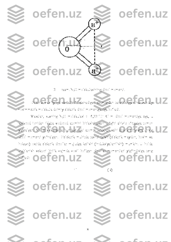 82 — racm. N
2 O molekulasining dipol momenti.
Elektrik   manfiyligi   sezilarli   farqlanadigan   atomlardan   tarkiblangan   har   qanday
nosimmetrik molekula doimiy elektrik dipol momentga ega bo‘ladi.
Masalan,   suvning   N
2 O   molekulasi   r=   6,33-10 -
  Kl   m   dipol   momentiga   ega,   u
kislorod   ionidan   ikkita   vodorod   atomini   birlashtiruvchi   to‘g‘ri   chiziq   o‘rtasiga   tomon
yo‘nalgan.   NSl   molekulasida   bundagi   ikki   atomni   tutashtiruvchi   chizik   bo‘yicha   uning
dipol   momenti   yo‘nalgan.   Dielektrik   muhitda   tashqi   ta’sir   (elektrik   maydon,   bosim   va
hokazo)   ostida   elektrik   dipollar   mujudga   kelishi   (induksiyalanilishi)   mumkin.   U   holda
qutblanish   vektori   birlik   xajmda   xosil   bo‘lgan   dipollar   momentlari   yig‘indisiga   teng
bo‘ladi:
;
 '' ( 9) 