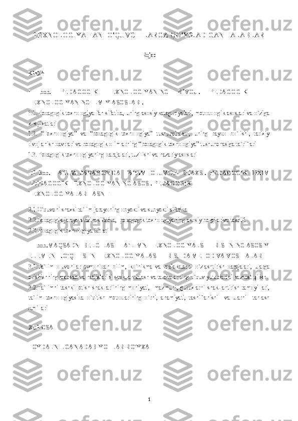 TEXNOLOGIYA FANI O'QUVCHILARGA QO'YILADIGAN TALABLAR
Reja:
Kirish
I   bob.   PEDAGOGIK   TEXNOLOGIYANING   RIVOJI.   PEDAGOGIK
TEXNOLOGIYANING ILMIY ASOSLARI.
1.1. Pedagogik texnologiya fan sifatida, uning asosiy kategoriyalari, metodologik asoslari va o`ziga
xos jixatlari
1.2.   “Texnologiya”   va   “pedagogik   texnologiya”   tushunchalari,   uning   paydo   bo`lishi,   tarixiy
rivojlanish davrlari va pedagogik olimlarning “pedagogik texnologiya” tushunchasiga ta`riflari
1.3. Pedagogik texnologiyaning darajalari, tuzilishi va nazariy asoslari
II   bob.   TA`LIM   JARAYONIDA   TA`LIM   OLUVCHI   SHAXSI.   PEDAGOGIK   TIZIM
PEDAGOGIK TEXNOLOGIYANING ASOSI. PEDAGOGIK
TEXNOLOGIYALAR TASNIFI
2.1.O`quvchi shaxsi ta`lim jarayoning obyekti va subyekti sifatida
2.2.Pedagogik jarayon tizim sifatida,  pedagogik texnologiyaning asosiy belgilariva tasnifi
2.3.Pedagogik texnologiya turlari
III bob.MAQSADNI BELGILASH TA`LIMNI TEXNOLOGIYALSHTIRISHNING ASOSIY
ELEMENTI.O`QITISHNI TEXNOLOGIYALASHTIRISHDA METOD VA   VOSITALAR
3.1.Ta`lim   oluvchilar   tomonidan   bilim,   ko`nikma   va   malakalarni   o`zlashtirish   darajalari,   ularga
erishishning maqsad va natijalarini shakllantiriash va talabalarning o`quv yutuqlarini nazorat qilish.
3.2.Ta`limni  tashkil  etish shakllariining  mohiyati,    mazmuni,  guruxlarni  shakllantirish  tamoyillari,
ta`lim   texnologiyasida   o`qitish   metodlarining   o`rni,   ahamiyati,   tasniflanishi     va   ularni     tanlash
omillari
XULOSA
FOYDALNILGAN ADABIYOTLAR RO`YXATI
1 