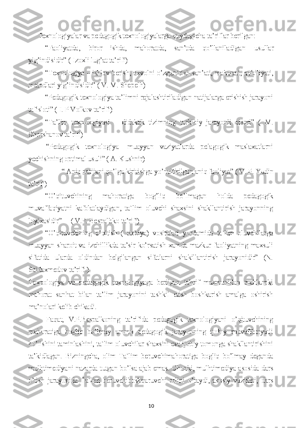 Texnologiyalar va pedagogik texnologiyalarga quydagicha ta’riflar berilgan:
-“Faoliyatda,  biror  ishda,  mahoratda,  san’tda  qo’llaniladigan  usullar
yig’indisidir” ( Izoxli lug’at ta’rifi)
-“Texnologiya – ishlov berish, axvolni o’zgartirish san’ati, mahorati, qobiliyati,
metodlari yig’indisidir” ( V. M. Shepelh)
-“Pedagogik texnologiya ta’limni rejalashtiriladigan natijalarga erishish jarayoni
tafisloti” ( I. P Volkov ta’rifi)
-“Ta’lim   texnologiyasi   –   didaktik   tizimning   tarkibiy   jarayonli   qismi”   (   M.
Chorshanov ta’rifi)
-   “Pedagogik   texnologiya-   muayyan   vaziyatlarda   pelagogik   maslaxatlarni
yechishning optimal usuli” ( A. Kushnir)
-“ Aniq natijani qo’lga kiritishga yo’naltirilgan aniq faoliyat” ( V. P. Yudin
ta’rifi)
-“O’qituvchining   mahoratiga   bog’liq   bo’lmagan   holda   pedagogik
muvaffaqiyatni   kafolatlaydigan,   ta`lim   oluvchi   shaxsini   shakllantirish   jarayonning
loyixasidir”     ( V.P. Bespalhko ta’rifi)
-“O’qituvchining   o’qitish   (   tarbiya)   vositalari   yordamida   ta`lim   oluvchilarga
muayyan   sharoit   va   izchillikda  ta’sir   ko’rsatish   xamda   mazkur   faoliyatning  maxsuli
sifatida   ularda   oldindan   belgilangan   sifatlarni   shakillantirish   jarayonidir”   (N.
Saidaxmedov ta’rifi.)
Texnologiya   va   pedagogik   texnologiyaga   berilgan   tahrif   mazmunidan   mahlumki
mahorat   sanhat   bilan   ta’lim   jarayonini   tashkil   etish   boshkarish   amalga   oshirish
ma’nolari kelib chikadi.
Faqat,   V.P.Bespalkoning   ta’rifida   pedagogik   texnologiyani   o’qituvchining
mahoratiga   bogliq   bo’lmay   ammo   pedagogik   jarayonning   ijobiy   muvaffaqiyatli
bo’lishini taminlashini, ta`lim oluvchilar shaxsini esa ijobiy tomonga shakllantirishini
ta’kidlagan.   Bizningcha,   olim   Ta`lim   beruvchimahoratiga   bogliq   bo’lmay   deganda
mulhtimediyani nazarda tutgan bo’lsa ajab emas. Chunki, mulhtimediya asosida dars
o’tish   jarayonida   Ta`lim   beruvchiboshqaruvchi   rolini   o’taydi,   asosiy   vazifani,   dars
10 