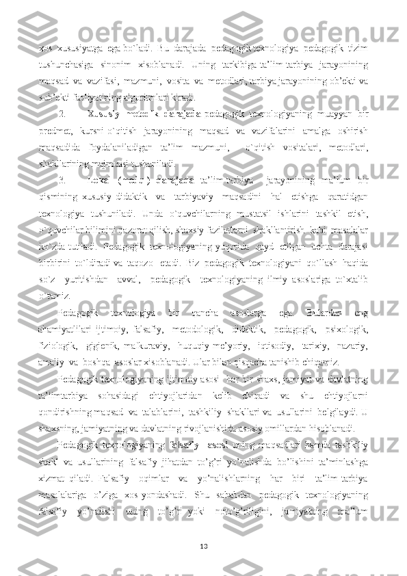 xos  xususiyatga  ega bo`ladi.  Bu  darajada  pedagogik texnologiya  pedagogik  tizim
tushunchasiga     sinonim     xisoblanadi.     Uning     tarkibiga   ta’lim-tarbiya     jarayonining
maqsad  va  vazifasi,  mazmuni,  vosita  va  metodlari, tarbiya jarayonining ob’ekti va
sub’ekti faoliyatining algoritmlari kiradi.
2. Xususiy  metodik  darajada  pedagogik  texnologiyaning  muayyan  bir
predmet,     kursni   o`qitish     jarayonining     maqsad     va     vazifalarini     amalga     oshirish
maqsadida   foydalaniladigan   ta’lim   mazmuni,     o`qitish   vositalari,   metodlari,
shakllarining majmuasi tushuniladi.
3. Lokal   (modul)   darajada   ta’lim-tarbiya     jarayonining   ma’lum   bir
qismining   xususiy   didaktik     va     tarbiyaviy     maqsadini     hal     etishga     qaratidgan
texnologiya   tushuniladi.   Unda   o`quvchilarning   mustatsil   ishlarini   tashkil   etish,
o`quvchilar bilimini nazorat qilish, shaxsiy fazilatlarni  shakllantirish  kabi  masalalar
ko`zda tutiladi.   Pedagogik   texnologiyaning yuqorida   qayd   etilgan   uchta   darajasi
birbirini  to`ldiradi va  taqozo   etadi.  Biz  pedagogik  texnologiyani  qo`llash  haqida
so`z     yuritishdan     avval,     pedagogik     texnologiyaning   ilmiy   asoslariga   to`xtalib
o`tamiz.
Pedagogik     texnologiya     bir     qancha     asoslarga     ega.     Bulardan     eng
ahamiyatlilari   ijtimoiy,   falsafiy,     metodologik,     didaktik,     pedagogik,     psixologik,
fiziologik,     gigienik,   mafkuraviy,     huquqiy-me’yoriy,     iqtisodiy,     tarixiy,     nazariy,
amaliy  va  boshqa  asoslar xisoblanadi. Ular bilan qisqacha tanishib chiqamiz.
Pedagogik texnologiyaning  ijtimoiy  asosi     har  bir  shaxs,   jamiyat  va  davlatning
ta’limtarbiya     sohasidagi     ehtiyojlaridan     kelib     chiqadi     va     shu     ehtiyojlarni
qondirishning maqsad  va  talablarini,  tashkiliy  shakllari va  usullarini  belgilaydi. U
shaxsning, jamiyatning va davlatning rivojlanishida asosiy omillardan hisoblanadi.
Pedagogik   texnologiyaning   falsafiy     asosi   uning   maqsadlari   hamda   tashkiliy
shakl   va   usullarining   falsafiy   jihatdan   to’g’ri   yo’nalishda   bo’lishini   ta’minlashga
xizmat   qiladi.   Falsafiy     oqimlar     va     yo’nalishlarning     har     biri     ta’lim-tarbiya
masalalariga     o’ziga     xos   yondashadi.     Shu     sababdan     pedagogik     texnologiyaning
falsafiy     yo’nalishi     uning     to’g’ri   yoki     noto’g’riligini,     jamiyatning     ma’lum
13 