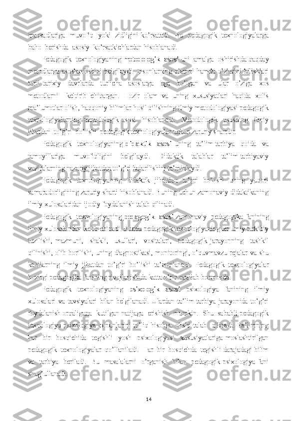 maqsadlariga   muvofiq   yoki   zidligini ko’rsatadi.   Bu   pedagogik   texnologiyalarga
baho  berishda  asosiy  ko’rsatkichlardan hisoblanadi.
Pedagogik  texnologiyaning  metodologik  asosi   uni  amalga  oshirishda qaqday
metodlarga   asoslanilishini   belgilaydi.   Insonlarning   olamni   hamda   o’zlarini   bilishlari
turli   tarixiy     davrlarda     turlicha     asoslarga     ega     bo’lgan     va     ular     o’ziga     xos
metodlarni     keltirib   chiqargan.   Hozir   olam   va   uning   xususiyatlari   haqida   xolis
ma’lumotlar olish, haqqoniy bilimlar hosil qilishning ilmiy metodologiyasi pedagogik
texnologiyalarning   metodologik   asosi     hisoblanadi.     Metodologik     asosning     ilmiy
jihatdan  to’g’ri  bo’lishi  pedagogik texnologiyalar uchun zaruriy shartdir.
Pedagogik     texnologiyaning   didaktik     asosi   uning     ta’lim-tarbiya     qoida     va
tamoyillariga   muvofiqligini   belgilaydi.   Didaktik   talablar   ta’lim-tarbiyaviy
vazifalarning nazariy jihatdan to’g’ri bajarilishini ta’minlaydi.
Pedagogik    texnologiyaning    didaktik    jihatdan    to’gri     bo’lishi     uning    yuqori
samaradorligining zaruriy sharti hisoblanadi. Buning uchun zamonaviy didaktikaning
ilmiy xulosalaridan ijodiy foydalanish talab qilinadi.
Pedagogik   texnologiyaning   pedagogik   asosi   zamonaviy   pedagogika fanining
ilmiy xulosalaridan kelib chiqadi. Bunda pedagogik texnologiyaning umumiy tarkibiy
tuzilishi,   mazmuni,     shakli,     usullari,     vositalari,     pedagogik   jarayonning     tashkil
qilinishi,  olib borilishi, uning diagnostikasi,  monitoringi, o’quvmavzu rejalar  va shu
kabilarning   ilmiy   jihatdan   to’g’ri   bo’lishi   ta’minlanadi.   Pedagogik   texnologiyalar
hozirgi pedagogika fanining rivojlanishida katta o’rin egallab bormoqda.
Pedagogik   texnologiyaning   psixologik   asosi   psixologiya   fanining   ilmiy
xulosalari   va   tavsiyalari   bilan   belgilanadi.   Ulardan   ta’lim-tarbiya   jarayonida   to’g’ri
foydalanish orqaligana  kutilgan natijaga  erishish  mumkin.  Shu  sababli pedagogik
texnologiya  psixologiya  qonunlarini   to’liq  hisobga   olishi   talab    qilinadi.  Ta’limning
har     bir     bosqichida     tegishli     yosh     psixologiyasi     xususiyatlariga   moslashtirilgan
pedagogik  texnologiyalar  qo’llaniladi.  Har  bir  bosqichda  tegishli darajadagi bilim
va   tarbiya   beriladi.   Bu   masalalarni    o’rganish   bilan   pedagogik psixologiya fani
shug’ullanadi.
14 