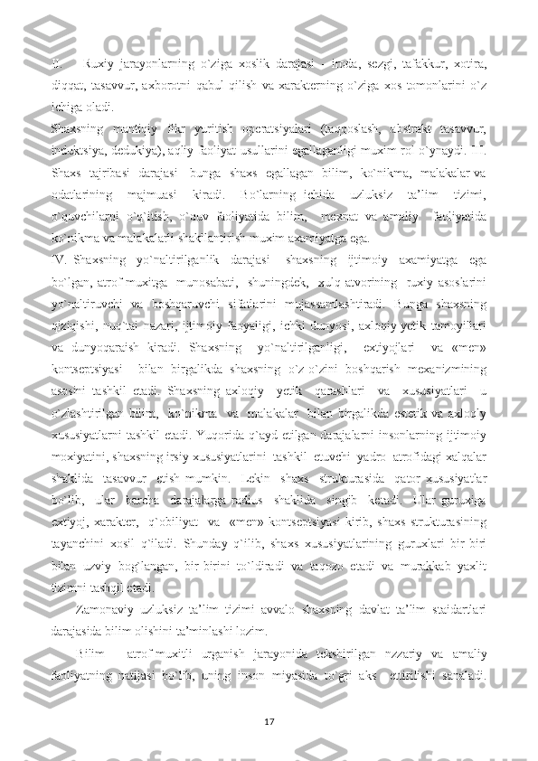 II. Ruxiy   jarayonlarning   o`ziga   xoslik   darajasi   -   iroda,   sezgi,   tafakkur,   xotira,
diqqat,   tasavvur,   axborotni   qabul   qilish   va   xarakterning   o`ziga   xos   tomonlarini   o`z
ichiga oladi.
Shaxsning     mantiqiy     fikr     yuritish     operatsiyalari     (taqqoslash,     abstrakt     tasavvur,
induktsiya, dedukiya), aqliy faoliyat usullarini egallaganligi muxim rol o`ynaydi. III.
Shaxs   tajribasi   darajasi - bunga   shaxs   egallagan   bilim,   ko`nikma,   malakalar va
odatlarining     majmuasi     kiradi.     Bo`larning   ichida     uzluksiz     ta’lim     tizimi,
o`quvchilarni   o`q`itish,   o`quv   faoliyatida   bilim,     mexnat   va   amaliy     faoliyatida
ko`nikma va malakalarli shakllantirish muxim axamiyatga ega.
IV.   Shaxsning     yo`naltirilganlik     darajasi   -   shaxsning     ijtimoiy     axamiyatga     ega
bo`lgan,   atrof-muxitga     munosabati,     shuningdek,     xulq-atvorining     ruxiy   asoslarini
yo`naltiruvchi   va   boshqaruvchi   sifatlarini   mujassamlashtiradi.   Bunga   shaxsning
qiziqishi,   nuq`tai   nazari,   ijtimoiy   faoyaligi,   ichki   dunyosi,   axloqiy-yetik   tamoyillari
va   dunyoqaraish   kiradi.   Shaxsning     yo`naltirilganligi,     extiyojlari     va   «men»
kontseptsiyasi     bilan   birgalikda   shaxsning   o`z-o`zini   boshqarish   mexanizmining
asosini   tashkil   etadi.   Shaxsning   axloqiy     yetik     qarashlari     va     xususiyatlari     u
o`zlashtirilgan   bilim,     ko`nikma     va     malakalar     bilan   birgalikda   estetik   va   axloqly
xususiyatlarni  tashkil  etadi. Yuqorida q`ayd etilgan darajalarni  insonlarning ijtimoiy
moxiyatini, shaxsning irsiy xususiyatlarini  tashkil  etuvchi  yadro  atrofidagi xalqalar
shaklida     tasavvur     etish   mumkin.     Lekin     shaxs     strukturasida     qator   xususiyatlar
bo`lib,     ular     barcha     darajalarga   radius     shaklida     singib     ketadi.     Ular   guruxiga
extiyoj,   xarakter,     q`obiliyat     va     «men»   kontseptsiyasi   kirib,   shaxs   strukturasining
tayanchini   xosil   q`iladi.   Shunday   q`ilib,   shaxs   xususiyatlarining   guruxlari   bir-biri
bilan   uzviy   bog`langan,   bir-birini   to`ldiradi   va   taqozo   etadi   va   murakkab   yaxlit
tizimni tashqil etadi.
Zamonaviy  uzluksiz  ta’lim  tizimi  avvalo  shaxsning  davlat  ta’lim  staidartlari
darajasida bilim olishini ta’minlashi lozim.
Bilim   -   atrof-muxitli   urganish   jarayonida   tekshirilgan   nzzariy   va   amaliy
faoliyatning   natijasi   bo`lib,   uning   inson   miyasida   to`gri   aks     ettirilishi   sanaladi.
17 