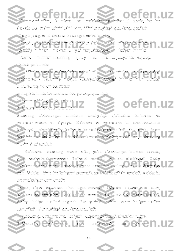 Ta’lim   tizimi   bilim,       ko`nikma         va       malakalarning     individual     tarzda,     har     bir
shaxsda  aks  etishni ta’minlashi lozim.  Bilimlar quyidagi guruxlarga ajratiladi:
- Belgili, belgi va til shaklida, kodlangan verbal bilimlar,
- Obrazli,   sezgi   organlari   orq`ali   obrazlar   shaklida   qabul   qilingan   bilimlar.   -
Moddiy   bilimlar   -   mexnat   faoliyati   natijasida   paydo   bo`ladigan   bilimlar.   -
Texnik         bilimlar-   insonning         ijodiy         va         mehnat   jarayonida     vujudga
keladigan bilimlar.
Bilimlar   asosini   tushunchalar   tashkil   qiladi.   Tushunchalar   -   atrof-muxitdagi
predmet  va   xodisalarning   mavjud   xususiyatlari  haqidagi    bilimlar   bilan   ulardagi
aloqa  va bogliklikni aks ettiradi.
Biologik ta’limda tushunchalar ikki guruxga ajratmladi:
1. Umumiy biologik tushunchalar.
2. Xususiy biologik tushunchalar.
Shaxsning     o`zlashtirgan     bilimlarini     amaliyotga     q`o`llashda     ko`nikma     va
malakalar   muxim     rol     o`ynaydi.     Ko`nikma     va     malakalarni     til     bilan   tushuntirib
bo`lmaydi,     ularni   amaliy   faoliyatda   ko`rsatish   kerak   bo`ladi.   Shu   sababli   inson
hayotining asosini faoliyat usullari (ko`nikma va malakalar) tashkil etib, u shaxsning
muxim sifati sanaladi.
Ko`nikma   -   shaxsning     muxim     sifati,    ya’ni     o`zlashtirgan     bilimlari     asosida,
yangi   vaziyatlarda   muayyan   faoliyatni   samarali   bajarishi   xisoblanadi.   Oddiy
ko`nikmalar etarli darajada mashq qilganda u avtomatik xolatga - malaka darajasiga
etadi. Malaka - biror  bir faoliyatni avtomatik ravishda bajarilishi sanaladi. Malaka bu
avtomatlashgan ko`nikmadir.
Demak,   o`quv   dasturidan   o`rin   olgan   mavzular   bo`yicha   o`quvchilarda   bilim,
ko`nikma   va   malakalarni   shakllantirish   samaradorligini   oshirish   muxim   sanaladi.
Aq`liy   faoliyat   usullari  deganda   fikr   yuritish   uchun    zarur   bo`lgan  usullar
tushuniladi. Ular quyidagi guruxlarga ajratiladi:
1. Xarakteriga ko`ra: predmet-faoliyatli, kurgazmali-obrazli, abstrakt, intuitiv.
2.   Mantiq`iy           yo`nalishiga         ko`ra:       taq`q`oslash,         taxlil       q`ilish,
18 