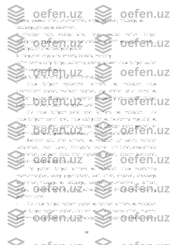 abstrakt   tasavvur   qilish,   umumlashtirish,   sintez,   tasniflash,   induktsiya   va
deduktsiya, gipoteza va eksieriment.
3.  Olinadigan    natija    shakliga    ko`ra:     fanga    avvaldan    ma’lum     bo`lgan
kashfiyotlarni   q`ayta   kashf   q`ilish,   tushunchalarning   ta’rifi   va   tasdigini   topish,   ,
qonuniyat, qonun va nazariyalar yaratish.
5. Fikr yuritish tipiga ko`ra: emperik, dialektik,  mantiq`iy.
Ta’lim   tizimida   aqliy   faoliyat   usullariiing   tarkibiga   kiruvchi   o`quv   faoliyati   usullari
muhim axamiyat kasb etadi.
O`quv faoliyati usullari quyidagilarni o`z ichiga oladi:
• O`quv       faoliyatini       rejalashtirish         ko`nikma           va         malakalari:       o`quv
topshiriq`larini   anglash,   maq`sadni   belgilash,   unga   erishish   uchun   optimal   va
samarali   yullarini   faoliyatning     bosq`ichlari   va   davomiyligiii   aniq`lash,   faoliyat
algaritmnii to`zish, mustaq`il ish rejasini tuzish.
• O`z     o`quv     faoliyatini   tashkil     etish     ko`nikma       va     malakalari:           o`z
o`quv faoliyatini  tashqil  etish,  o`quv  adabiyotlari  va  jixozlarning  mavjudligi  va
ulardan   foydalana   olishi,   gigienik   talablarga   javob   beradigan   sharoit   yaratishi,   ish
rejimini tashkil etish, uy vazifalarini mustaq`il bajarishni tashkil etish.
• Axborotni   qabul   qilish   ko`nikma     va   malakalari:   turli   axborot   manbalari
ustidaishlash,    matn    tuzish,    bibliografik    izlanish    olib  borish, spravochniklar
bilan ishlash,   axborotni   diqqat   bilan   tinglash   va   yozish,   diqqatini   boshq`arish,
kuzatish o`tkazish va eslab q`olish.
• Fikr   yuritish   faoliyati   ko`nikma   va   malakalari:   o`quv   materialining
mazmuninianglash,   asosiy   goyani ajratish,   taxlil   q`ilish,   sintezlash,   abstraktsiya
va   aniq`lash,   induktsiya     va     deduktsiya,     tasniflash,     umumlashtirish,         dalillash,
xikoya,         xisobot,   ma’ro`za   to`zish,   xulosalarni   ishlab   chiq`ish,   muammolariing
yechimini topish.
• O`z   o`quv   faoliyati   natijasini   anglash   va   baholash   ko`nikma   va   malakalari:
o`quv   faoliyati   natijasini   anglash,   o`z-o`zini   va     o`zaro   nazorat   q`ilish,     muammo
yechimining  to`griligini  aniqlash,  xodisalarga  turli  jixatdan  baho berish,  nazariy
19 