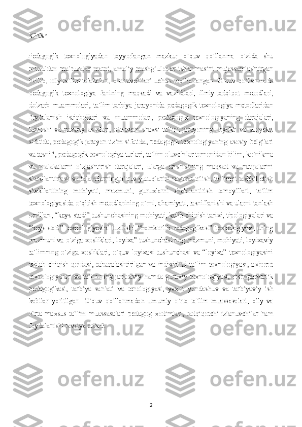 Kirish
Pedagogik   texnologiyadan   tayyorlangan   mazkur   o`quv   qo`llanma   o`zida   shu
moduldan   ma`ruzalar   matni,   amaliy   mashg`ulotlar   ishlanmasini   mujassamlashtirgan
bo`lib, oily ta`lim talabalari, o`qituvchilari uchun mo`ljallangan.   O`quv qo`llanmada
pedagogik   texnologiya   fanining   maqsadi   va   vazifalari,   ilmiy-tadqiqot   metodlari,
dolzarb   muammolari,   ta`lim-tarbiya   jarayonida   pedagogik   texnologiya   metodlaridan
foydalanish   istiqbollari   va   muammolari,   pedagogik   texnologiyaning   darajalari,
tuzilishi   va   nazariy   asoslari,   o`quvchi   shaxsi   ta`lim   jarayoning   obyekti   va   subyekti
sifatida, pedagogik jarayon tizim sifatida, pedagogik texnologiyaning asosiy belgilari
va tasnifi, pedagogik texnologiya turlari, ta`lim oluvchilar tomonidan bilim, ko`nikma
va   malakalarni   o`zlashtirish   darajalari,   ularga   erishishning   maqsad   va   natijalarini
shakllantiriash va talabalarning o`quv yutuqlarini nazorat qilish, ta`limni tashkil etish
shakllariining   mohiyati,   mazmuni,   guruxlarni   shakllantirish   tamoyillari,   ta`lim
texnologiyasida o`qitish metodlarining o`rni, ahamiyati, tasniflanishi va ularni tanlash
omillari, “keys-stadi” tushunchasining mohiyati, kelib chiqish tarixi, tipologiyalari va
“keys-stadi” texnologiyasini tuzilishi, “hamkorlik pedagogikasi” texnologiyasi, uning
mazmuni va o`ziga xosliklari, loyixa” tushunchasining mazmuni, mohiyati, loyixaviy
ta`limning   o`ziga   xosliklari,   o`quv   loyixasi   tushunchasi   va   “loyixa”   texnologiyasini
ishlab  chiqish  qoidasi,  tabaqalashtirilgan  va individual   ta`lim   texnologiyasi,  axborot
texnologiyalari va ta`limning jamoaviy hamda guruxiy texnologiyasi, insonparvarlik
pedagogikasi,   tarbiya   san`ati   va   tenologiyasi,   yaxlit   yondashuv   va   tarbiyaviy   ish
kabilar   yoritilgan.   O`quv   qo`llanmadan   umumiy   o`rta   ta`lim   muassasalari,   oily   va
o`rta   maxsus   ta`lim   muassasalari   pedagog   xodimlari,   tadqiqotchi-izlanuvchilar   ham
foydalanishi tavsiya etiladi.
2 