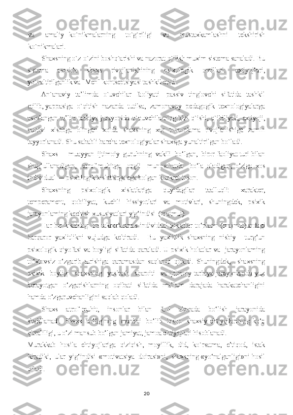 va     amaliy   ko`nikmalarning     to`g`riligi     va     mustaxkamlashni     tekshirish
ko`nikmalari.
Shaxsning o`z-o`zini boshq`arishi va nazorat q`ilish muxim sistema sanaladi. Bu
sistema   asosida   shaxs   rivojlanishining   psixologik   omillari:   extiyojlari,
yo`naltirilganlik va "Men" kontseptsiyasi tashkil etadi.
An`anaviy    ta’limda   o`uvchilar    faoliyati      passiv    tinglovchi    sifatida   tashkil
etilib, yappasiga  o`qitish  nazarda  tutilsa,  zamonavny  pedagogik  texnologiyalarga
asoslangan   ta’lim-tarbiya  jarayonida o`quvchilarning kizi-q`ishi,  q`ibiliyati,  extiyoji,
motivi   xisobga   olingan   xolda   shaxsning   xar   tomonlama   rivojlanishiga   zamin
tayyorlanadi. Shu sababli barcha texnologiyalar shaxsga yunaltirilgan bo`ladi.
Shaxs — muayyan  ijtimoiy  guruhning  vakili  bo‘lgan,  biror faoliyat turi bilan
shug‘ullanadigan,     atrof-muhitga     ongli     munosabatda     bo‘la   oladigan,   o‘ziga   xos
individual — psixologik xislatiarga ega bolgan konkret inson.
Shaxsning     psixologik     xislatlariga     quyidagilar     taalluqli:     xarakter,
temperament,   qobiliyat,   kuchli   hissiyotlari   va   motivlari,   shuningdek,   psixik
jarayonlaming kechish xususiyatlari yig‘indisi  (majmui).
Har   bir  kishidagi   bu  takrorlanmas  individual  xislatlar  to‘plami   (majmui)undagi
barqaror   yaxlitlikni   vujudga   keltiradi.     Bu   yaxlitlik   shaxsning   nisbiy     turg‘un
psixologik  qiyofasi  va  boyligi  sifatida  qaraladi.  U  psixik  holatlar   va    jarayonlaming
to‘xtovsiz   o‘zgarib   turishiga   qaramasdan   saqlanib   qoladi.   Shuningdek,     shaxsning
psixik     boyligi     shaxsning     yashash     sharoiti     va   ijtimoiy   tarbiya   jarayonlarida   yuz
berayotgan   o‘zgarishlarning   oqibati   sifatida   ma’lum   darajada   harakatchanligini
hamda o‘zgaruvchanligini saqlab qoladi.
Shaxs     atrof-muhit,     insonlar     bilan     faol     aloqada     bo‘lish     jarayonida
shakllanadi.   Shaxs faolligining   manbai   bo‘lib   inson -shaxsiy ehtiyojlarining ko‘p
qirraliligi, u o‘zi mansub bo‘lgan jamiyat, jamoa ehtiyojlari hisoblanadi.
Murakkab   hosila   ehtiyojlariga   qiziqish,   moyillik,   did,   ko`rsatma,   e’tiqod,   istak
kiradiki,  ular  yig‘indisi  «motivatsiya  doirasi»ni,  shaxsning «yo‘nalganligi»ni hosil
qiladi.
20 