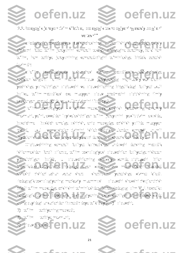 2.2.Pedagogik jarayon tizim sifatida,  pedagogik texnologiyaning asosiy belgilari
va tasnifi
«Pedagogik     texnologiya»     tushunchasining     qo`llanilishi,   shuningdek,     asosiy
e’tiborni  faqat  ta’lim  jarayonini  samarali  tashkil  etishgagina qaratmay, balki ham
ta’lim,   ham   tarbiya   jarayonining   samaradorligini   ta’minlashga   birdek   qaratish
lozimdir.
«Ta’lim     texnologiyasi»     tushunchasi     «ta’lim     metodikasi»     tushunchasiga
nisbatan   kengdir.     Ta’lim     metodi   —   o`quv     jarayonining     majmuaviy   vazifalarini
yechishga  yo`naltirilgan  o`qituvchi  va  o`quvchilarning  birgalikdagi  faoliyati usuli
bo`lsa,     ta’lim   metodikasi     esa     muayyan     o`quv     predmetini     o`qitishning     ilmiy
asoslangan  metod, qoida va usullar tizimini ifodalaydi.
Ta’lim   texnologiyasi   —   ta’lim   maqsadiga   erishish   jaraenining   umumiy
mazmuni, ya’ni, avvaldan loyixalashtirilgan ta’lim   jarayonini   yaxlit tizim   asosida,
bosqichma —boskich  amalga  oshirish,  aniq  maqsadga  erishish  yo`lida  muayyan
metod,     usul     va   vositalar   tizimini   ishlab   chiqish,   ulardan   samarali,   unumli
foydalanish hamda ta’lim jarayonini yo`qori darajada boshqarishni ifodalaydi.
O`qituvchining     samarali     faoliyat     ko`rsatishga     undovchi     darsning     metodik
ishlanmasidan  farqli  o`laroq,  ta’lim  texnologiyasi  o`quvchilar  faoliyatiga nisbatan
yo`naltirilgan     bo`lib,     u     o`quvchilarning     shaxsiy     xamda   o`qituvchi     bilan
birgalikdagi   faoliyatlarini     inobatga     olgan     xolda,     o`quv     materiallarini     mustakil
u'zlashti     rishlari   uchun     zarur     shart   —   sharoitlarni     yaratishga     xizmat     kiladi.
Pedagogik texnologiyaning  markaziy  muammosi — o`quvchi  shaxsini rivojlantirish
orkali ta’lim maqsadiga erishishni ta’minlashdan iborat. Pedagog  olim V.P.Bespalko
pedagogik   tizimni   pedagogik   texnologiyaning   asosi ekanligini e’tirof etgan xolda
uning quyidagi unsurlaridan iboratdir deya ta’kidlaydi: 1)   o`quvchi;
2) ta’lim —tarbiyaning maqsadi;
3) ta’lim — tarbiya mazmuni;
4) o`quv jarayoni;
21 