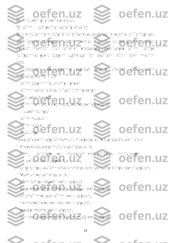 5) o`qituvchi yoki texnik vositalar;
6) ta’lim — tarbiyaning  tashkiliy  shakllari
Xalq xo`jaligining moddiy ishlab chikarishga asoslangan soxalarida qo`llanilayotgan
texnologiyalar     moxiyatini     urganish     xamda     muammo     doi   rasida     nashr     etilgan
risolalar     mazmuni     bilan     tanishish     «pedagogik     texnologiya»     ta’lim   —tarbiya
faoliyatining     yaxlit     jarayoni     tugrisidagi     fan     ekanligini     e’tirof     etish     imkonini
berdi.
Pedagogik     texnologiyaning     quyidagi     tarkibiy     unsurlari     uning     asosini
belgilashga xizmat qiladi :
- ta’lim jarayonining umumiy loyixasi
- ta’limni tashkil etishga bo`lgan ijtimoiy extiyoj
- o`qituvchi faoliyati
- ta’lim mazmuni, shakl, metod, usul va texnik vositalari
- o`quvchi faoliyati
- ta’lim maqsadi
- ta’lim natijasi
- Auditoriya
Pedagogik texnologiyalar mazmuni, moxiyatiga ko`ra quyidagicha tasniflanadi:
1. Shaxs strukturasiga muljallanganligiga ko`ra:
- bilim, ko`nikma  va  malakalarii  shakllantirishga  mo`ljallangan  
axborot texnologiyalari;
- aqliy faoliyat usullarini shakllantirishga qaratilgan aqliy faoliyat texnologiyalari; II.
Mazmuni va tuzilishiga ko`ra:
- ta’lim-tarbiya beruvchi texnologiyalar;
- dunyoviy va diniy ta’limga muljallangan texnologiyalar;
- umumta’lim va kasb ta’limi texnologiyalari;
- insonparvarlik va texnokrat texnologiyalari;
- xususiy predmet texnologiyalari;
- monotexnologiya va kompleks (majmua) texnologiyalari.
22 