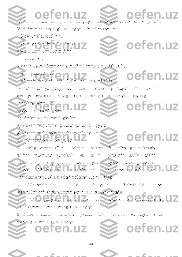 III.  Ta’lim   oluvchilarning   bilish   faoliyatyani   tashkil   etish   va  boshkarilishiga   ko`ra
V. P. Bespalko  quyidagi texnologiya turlarini tavsiya etadi:
- klassik ma’ruza ta’limi;
- UTV  yordamida  ta’lim  berish;
«Maslaxatchi-konsultant» tizimi;
- mustaqil ish;
- «Kichik guruxdar» tizimi-guruxli differentsial o`qitish usuli;
- kompyuter ta’limi;
- «Repetitor» tizimi - individual ta’lim; - dasturli ta’lim.
IV. Ta’lim-tarbiya    jarayonida    o`quvchi    shaxsining    tutgan    o`rni  muxim 
axamiyat  kasb etadi,    shunga   ko`ra   pedagogik  texnologiyalar  quyidagi 
guruxlarga ajratiladi:
a) Avtoritar texnologiyalar
b) Didaktotsentrik texnologiyalar
v) Shaxsni rivojlantirishga qaratilgan texnologiyalar
g)  Insonparvarlik va xamkorlik texnologiyalari
d)  Erkin tarbiya texnologiyalari
V.   Hozirgi   zamon   ta’lim         tizimida         xukmronlik         qilayotgan   an’anaviy
ta’limni     mazmunan     yangilash         va         ta’lim         jarayonini     tashkil     etishni
tubdan   o`zgartirishga   qaratilgan   texnologiyalarni   quyidagi   guruxlarga   ajratish
mumkin:   1.Pedagogik     munosabatlarni     insonparvarlashtirish     va
demokratizatsiyalash asosidagi-pedagogik texnologiya;
2. O`quvchilarning     bilish     faoliyatini     faollashtirish     va
samaradorliginioshirishga qaratilgan pedagogyak texnologiya;
3. Ta’lim     jarayonini     tashkil     etish     va     boshqarishning     samaradorligini
oshirishgaqaratilgan pedagogik texnologiya;
5.   O`quv     materialini     didaktik       jixatdan     takomillashtirish     va     qayta     ishlash
asosidagi pedagogik texnologiya;
23 