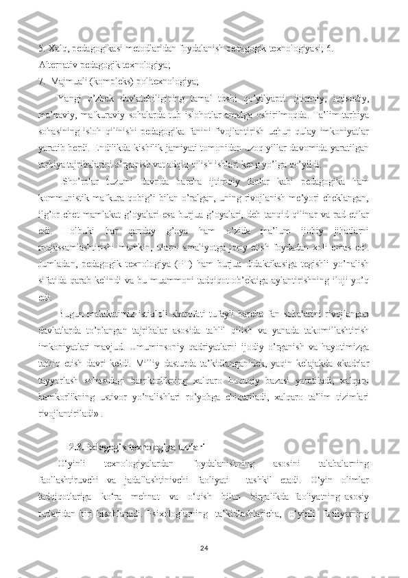 5. Xalq, pedagogikasi metodlaridan foydalanish pedagogik texnologiyasi; 6.
Alternativ pedagogik texnologiya;
7.  Majmuali (kompleks) politexnologiya;
Yangi   o’zbek   davlatchiligining   tamal   toshi   qo’yilyapti:   ijtimoiy,   iqtisodiy,
ma’naviy,   mafkuraviy   sohalarda   tub   islohotlar   amalga   oshirilmoqda.   Ta’lim-tarbiya
sohasining   isloh   qilinishi   pedagogika   fanini   fivojlantirish   uchun   qulay   imkoniyatlar
yaratib berdi. Endilikda kishilik jamiyati tomonidan uzoq yillar davomida yaratilgan
tarbiya tajribalarini o’rganish vat adqiq qilish ishlari keng yo’lga qo’yildi.
Sho’rolar   tuzumi   davrida   barcha   ijtimoiy   fanlar   kabi   pedagogika   ham
kommunistik  mafkura  qobig’i   bilan  o’ralgan,  uning  rivojlanish   me’yori  cheklangan,
ilg’or   chet   mamlakat   g’oyalari   esa   burjua   g’oyalari,   deb   tanqid   qilinar   va   rad   etilar
edi.   Holbuki   har   qanday   g’oya   ham   o’zida   ma’lum   ijobiy   jihatlarni
mujassamlashtirishi   mumkin,   ularni   amaliyotga   joriy   etish   foydadan   xoli   emas   edi.
Jumladan,   pedagogik   texnologiya   (PT)   ham   burjua   didaktikasiga   tegishli   yo’nalish
sifatida qarab  kelindi  va  bu muammoni   tadqiqot  ob’ektiga aylantirishning  iloji  yo’q
edi.
Bugun   malakatimiz   istiqloli   sharofati   tufayli   barcha   fan   sohalarini   rivojlangan
davlatlarda   to’plangan   tajribalar   asosida   tahlil   qilish   va   yanada   takomillashtirish
imkoniyatlari   mavjud.   Umuminsoniy   qadriyatlarni   ijodiy   o’rganish   va   hayotimizga
tatbiq   etish   davri   keldi.   Milliy   dasturda   ta’kidlanganidek,   yaqin   kelajakda   «kadrlar
tayyorlash   sohasidagi   hamkorlikning   xalqaro   huquqiy   bazasi   yaratiladi,   xalqaro
hamkorlikning   ustivor   yo’nalishlari   ro’yobga   chiqariladi,   xalqaro   ta’lim   tizimlari
rivojlantiriladi» .
2.3.Pedagogik texnologiya turlari
O‘yinli     texnologiyalardan     foydalanishning     asosini     talabalarning
faollashtiruvchi   va   jadallashtinivchi   faoliyati     tashkil   etadi.   O‘yin   olimlar
tadqiqotlariga     ko‘ra     mehnat     va     o‘qish     bilan     birgalikda   faoliyatning   asosiy
turlaridan   biri   hisoblanadi.   Psixologlarning     ta’kidlashlaricha,     o‘yinli     faoliyatning
24 