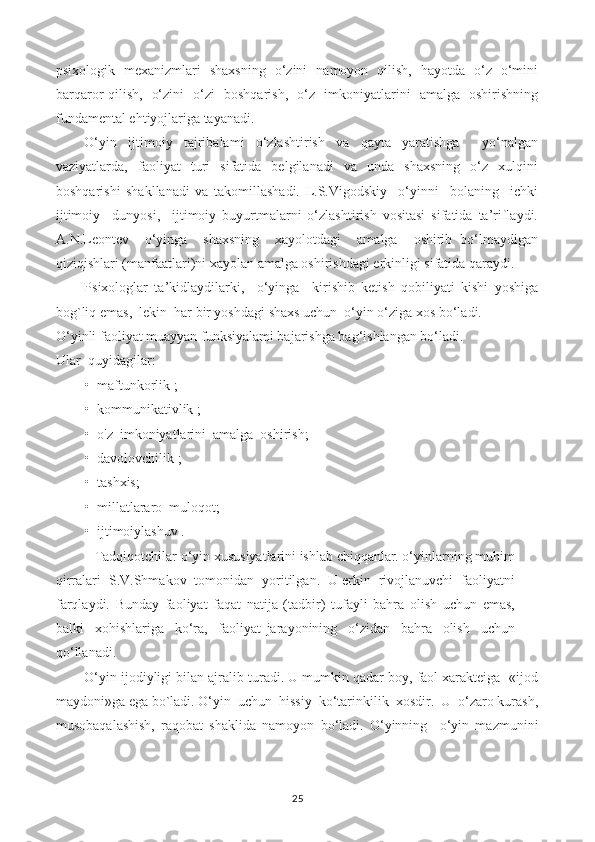 psixologik   mexanizmlari   shaxsning   o‘zini   namoyon   qilish,   hayotda   o‘z   o‘mini
barqaror qilish,   o‘zini   o‘zi   boshqarish,   o‘z   imkoniyatlarini   amalga   oshirishning
fundamental ehtiyojlariga tayanadi.
O‘yin   ijtimoiy   tajribalami   o‘zlashtirish   va   qayta   yaratishga     yo‘nalgan
vaziyatlarda,   faoliyat   turi   sifatida   belgilanadi   va   unda   shaxsning   o‘z   xulqini
boshqarishi   shakllanadi   va   takomillashadi.   L.S.Vigodskiy     o‘yinni     bolaning     ichki
ijtimoiy     dunyosi,     ijtimoiy   buyurtmalarni   o‘zlashtirish   vositasi   sifatida   ta’riflaydi.
A.N.Leontev     o‘yinga     shaxsning     xayolotdagi     amalga     oshirib   bo‘lmaydigan
qiziqishlari (manfaatlari)ni xayolan amalga oshirishdagi erkinligi sifatida qaraydi.
Psixologlar   ta’kidlaydilarki,     o‘yinga     kirishib   ketish   qobiliyati   kishi   yoshiga
bog`liq emas,  lekin  har bir yoshdagi shaxs uchun  o‘yin o‘ziga xos bo‘ladi.
O‘yinli faoliyat muayyan funksiyalami bajarishga bag‘ishlangan bo‘ladi.
Ular  quyidagilar:
• maftunkorlik ;
• kommunikativlik ;
• o'z  imkoniyatlarini  amalga  oshirish;
• davolovchilik ;
• tashxis;
• millatlararo  muloqot;
• ijtimoiylashuv .
Tadqiqotchilar o‘yin xususiyatlarini ishlab chiqqanlar. o‘yinlarning muhim
qirralari  S.V.Shmakov  tomonidan  yoritilgan.  U erkin  rivojlanuvchi  faoliyatni
farqlaydi.   Bunday   faoliyat   faqat   natija   (tadbir)   tufayli   bahra   olish   uchun   emas,
balki     xohishlariga     ko‘ra,     faoliyat   jarayonining     o‘zidan     bahra     olish     uchun
qo‘llanadi.
O‘yin ijodiyligi bilan ajralib turadi. U mumkin qadar boy, faol xarakteiga -«ijod
maydoni»ga ega bo`ladi. O‘yin  uchun  hissiy  ko‘tarinkilik  xosdir.  U  o‘zaro kurash,
musobaqalashish,   raqobat   shaklida   namoyon   bo‘ladi.   O‘yinning     o‘yin   mazmunini
25 